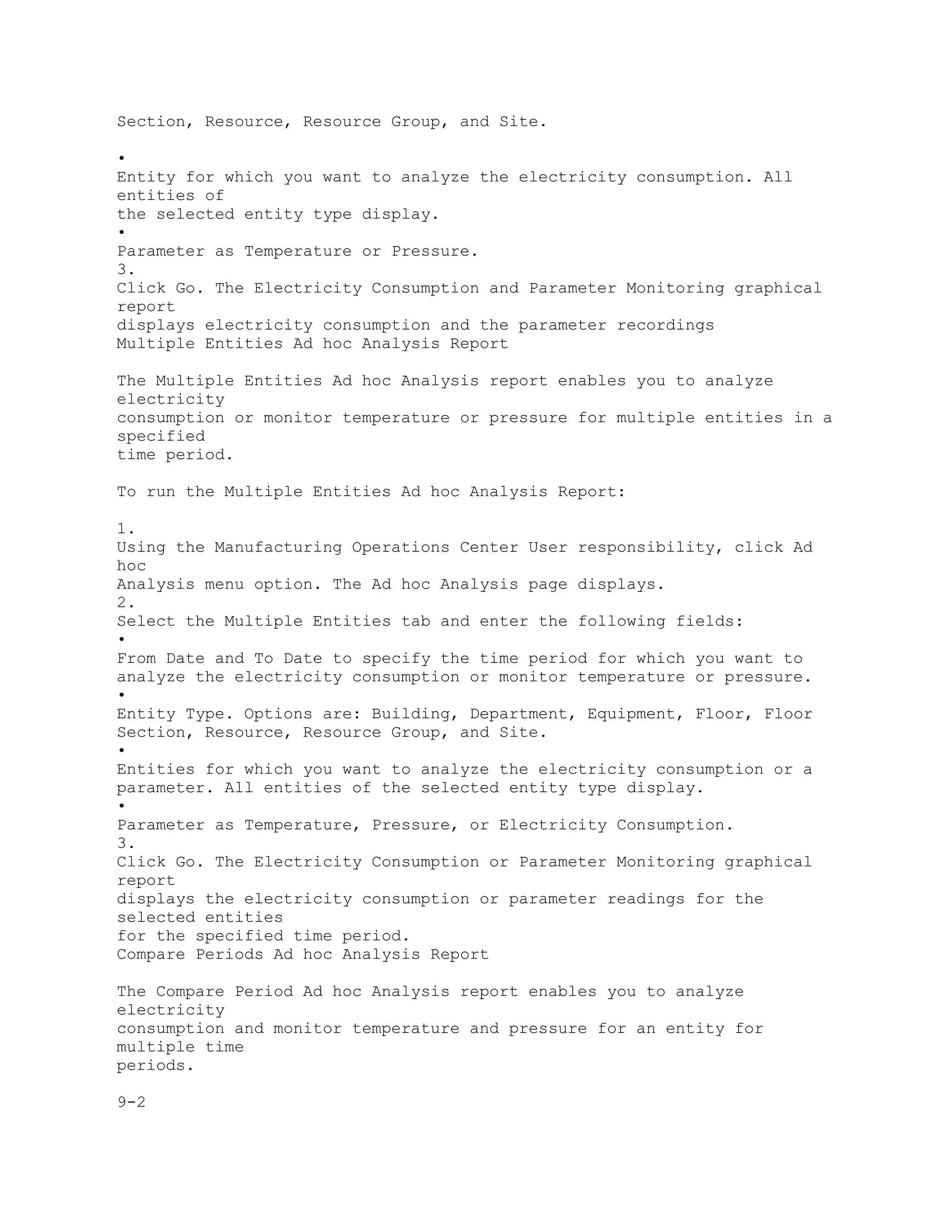 Section, Resource, Resource Group, and Site.
•
Entity for which you want to analyze the electricity consumption. All
entities of
the selected entity type display.
•
Parameter as Temperature or Pressure.
3.
Click Go. The Electricity Consumption and Parameter Monitoring graphical
report
displays electricity consumption and the parameter recordings
Multiple Entities Ad hoc Analysis Report
The Multiple Entities Ad hoc Analysis report enables you to analyze
electricity
consumption or monitor temperature or pressure for multiple entities in a
specified
time period.
To run the Multiple Entities Ad hoc Analysis Report:
1.
Using the Manufacturing Operations Center User responsibility, click Ad
hoc
Analysis menu option. The Ad hoc Analysis page displays.
2.
Select the Multiple Entities tab and enter the following fields:
•
From Date and To Date to specify the time period for which you want to
analyze the electricity consumption or monitor temperature or pressure.
•
Entity Type. Options are: Building, Department, Equipment, Floor, Floor
Section, Resource, Resource Group, and Site.
•
Entities for which you want to analyze the electricity consumption or a
parameter. All entities of the selected entity type display.
•
Parameter as Temperature, Pressure, or Electricity Consumption.
3.
Click Go. The Electricity Consumption or Parameter Monitoring graphical
report
displays the electricity consumption or parameter readings for the
selected entities
for the specified time period.
Compare Periods Ad hoc Analysis Report
The Compare Period Ad hoc Analysis report enables you to analyze
electricity
consumption and monitor temperature and pressure for an entity for
multiple time
periods.
9-2
 