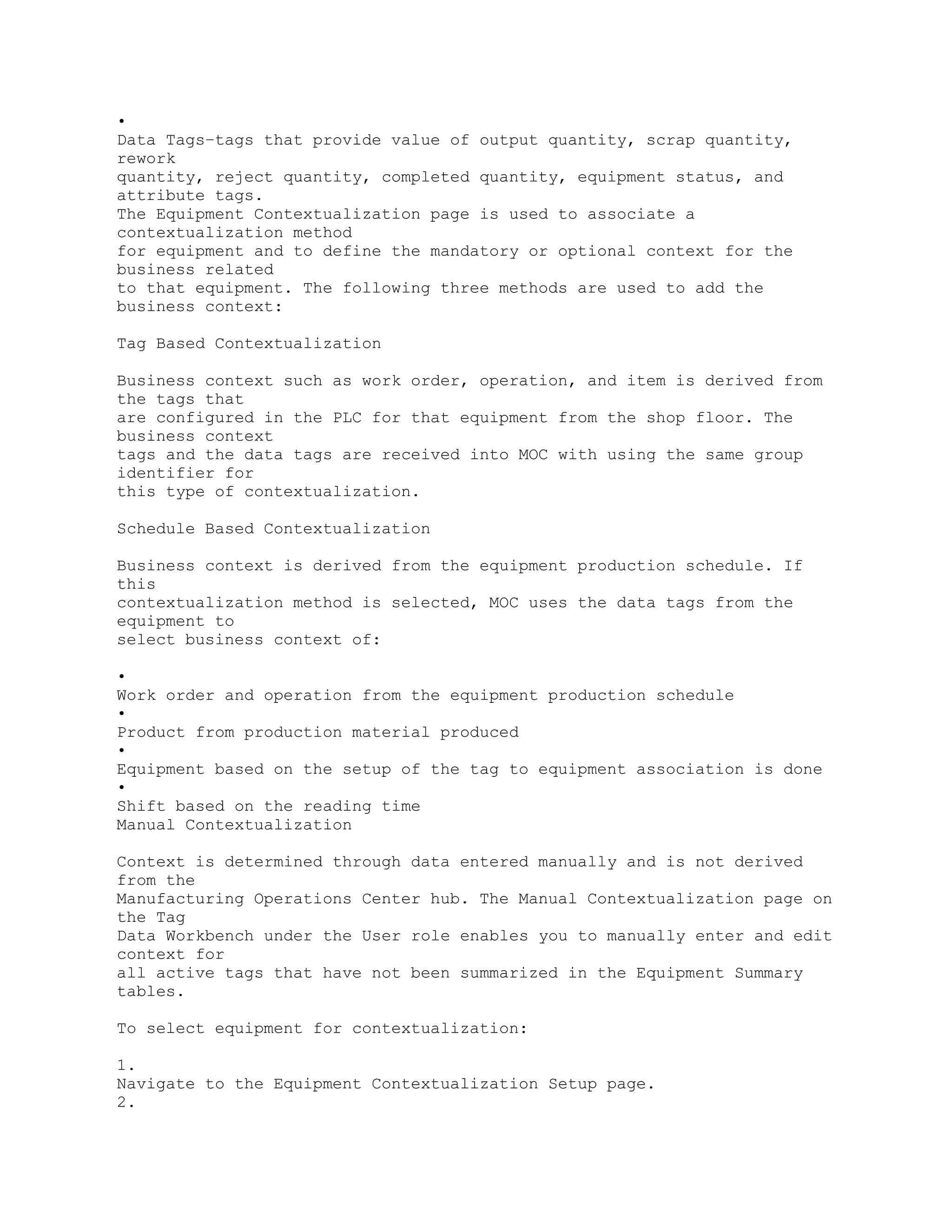 •
Data Tags–tags that provide value of output quantity, scrap quantity,
rework
quantity, reject quantity, completed quantity, equipment status, and
attribute tags.
The Equipment Contextualization page is used to associate a
contextualization method
for equipment and to define the mandatory or optional context for the
business related
to that equipment. The following three methods are used to add the
business context:
Tag Based Contextualization
Business context such as work order, operation, and item is derived from
the tags that
are configured in the PLC for that equipment from the shop floor. The
business context
tags and the data tags are received into MOC with using the same group
identifier for
this type of contextualization.
Schedule Based Contextualization
Business context is derived from the equipment production schedule. If
this
contextualization method is selected, MOC uses the data tags from the
equipment to
select business context of:
•
Work order and operation from the equipment production schedule
•
Product from production material produced
•
Equipment based on the setup of the tag to equipment association is done
•
Shift based on the reading time
Manual Contextualization
Context is determined through data entered manually and is not derived
from the
Manufacturing Operations Center hub. The Manual Contextualization page on
the Tag
Data Workbench under the User role enables you to manually enter and edit
context for
all active tags that have not been summarized in the Equipment Summary
tables.
To select equipment for contextualization:
1.
Navigate to the Equipment Contextualization Setup page.
2.
 