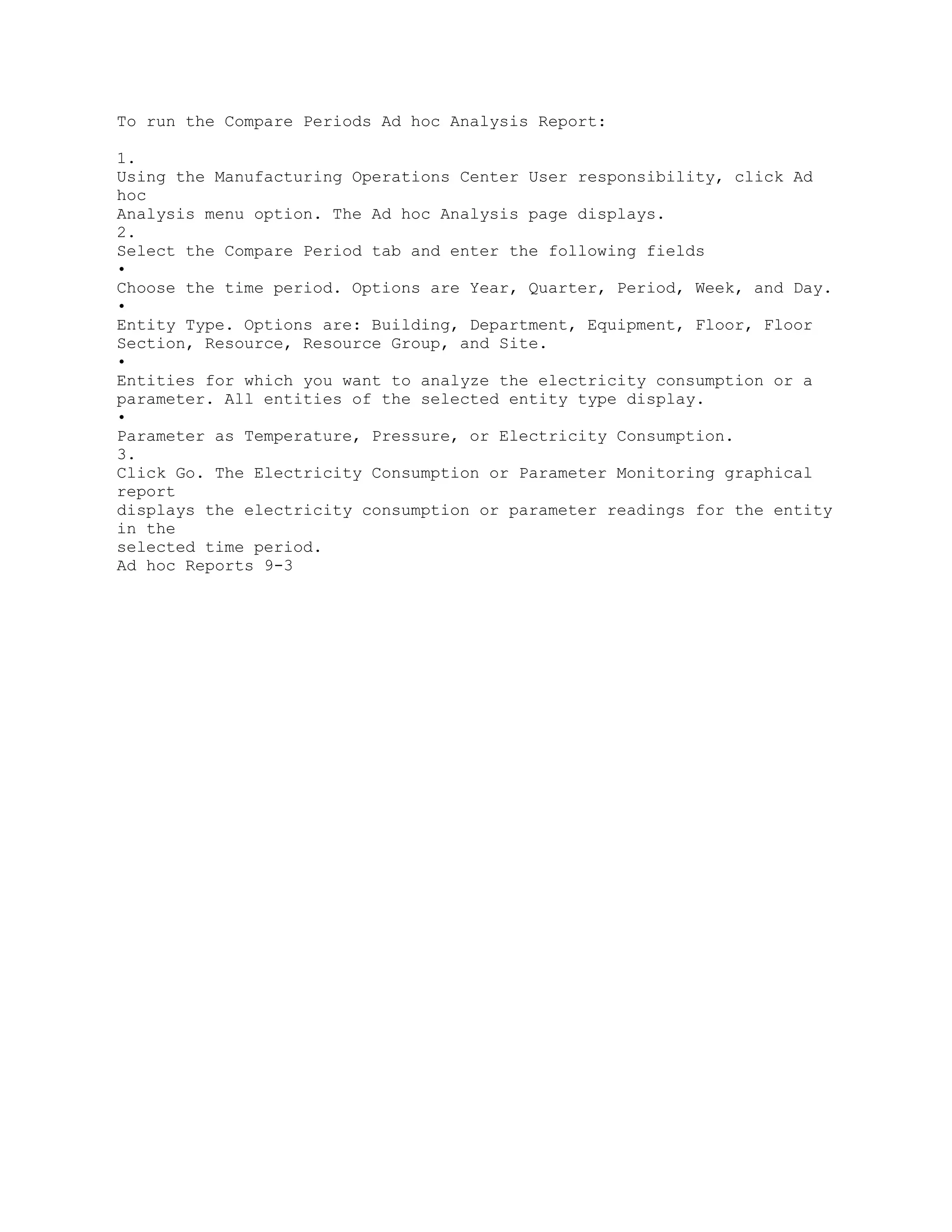To run the Compare Periods Ad hoc Analysis Report:
1.
Using the Manufacturing Operations Center User responsibility, click Ad
hoc
Analysis menu option. The Ad hoc Analysis page displays.
2.
Select the Compare Period tab and enter the following fields
•
Choose the time period. Options are Year, Quarter, Period, Week, and Day.
•
Entity Type. Options are: Building, Department, Equipment, Floor, Floor
Section, Resource, Resource Group, and Site.
•
Entities for which you want to analyze the electricity consumption or a
parameter. All entities of the selected entity type display.
•
Parameter as Temperature, Pressure, or Electricity Consumption.
3.
Click Go. The Electricity Consumption or Parameter Monitoring graphical
report
displays the electricity consumption or parameter readings for the entity
in the
selected time period.
Ad hoc Reports 9-3
 