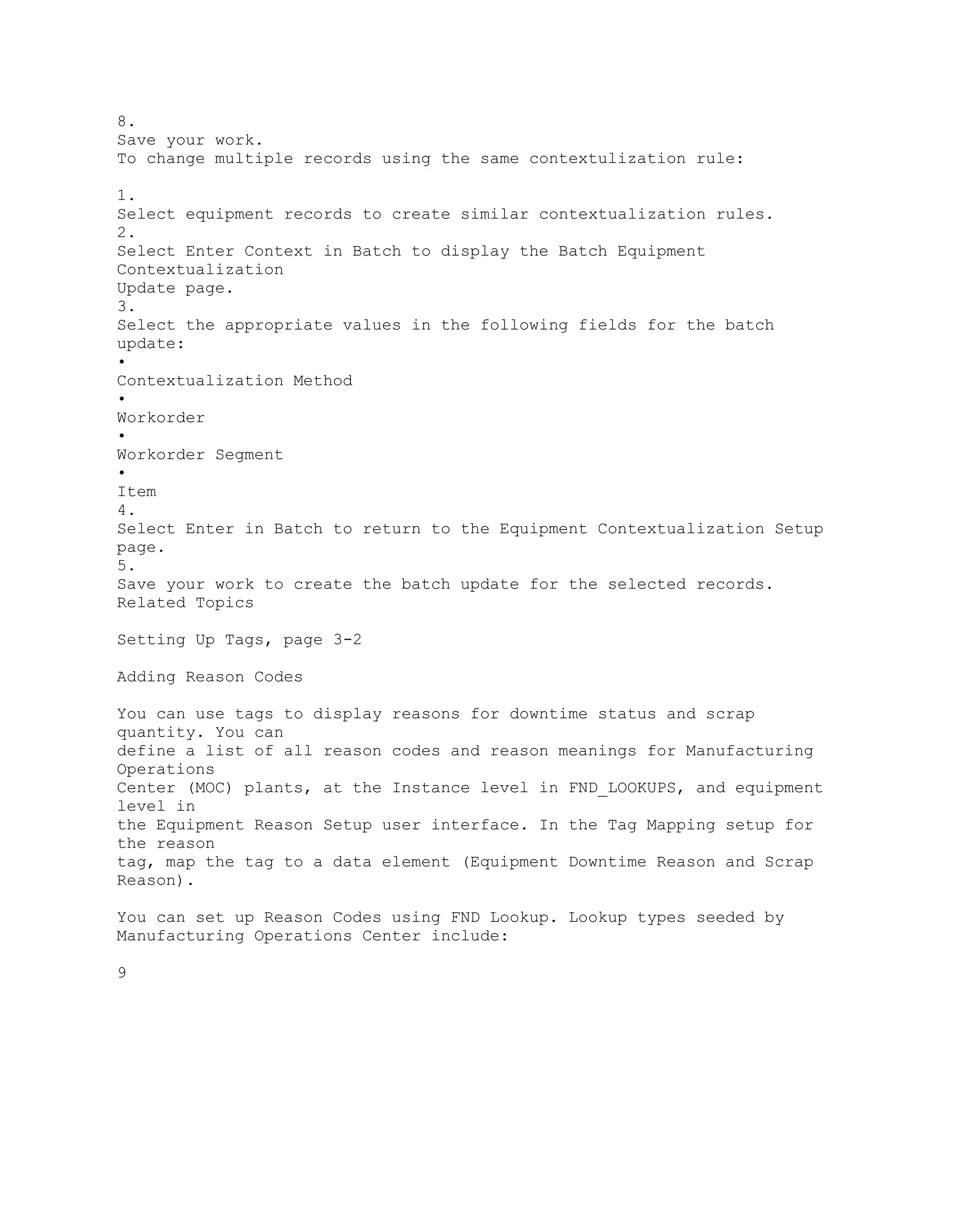 8.
Save your work.
To change multiple records using the same contextulization rule:
1.
Select equipment records to create similar contextualization rules.
2.
Select Enter Context in Batch to display the Batch Equipment
Contextualization
Update page.
3.
Select the appropriate values in the following fields for the batch
update:
•
Contextualization Method
•
Workorder
•
Workorder Segment
•
Item
4.
Select Enter in Batch to return to the Equipment Contextualization Setup
page.
5.
Save your work to create the batch update for the selected records.
Related Topics
Setting Up Tags, page 3-2
Adding Reason Codes
You can use tags to display reasons for downtime status and scrap
quantity. You can
define a list of all reason codes and reason meanings for Manufacturing
Operations
Center (MOC) plants, at the Instance level in FND_LOOKUPS, and equipment
level in
the Equipment Reason Setup user interface. In the Tag Mapping setup for
the reason
tag, map the tag to a data element (Equipment Downtime Reason and Scrap
Reason).
You can set up Reason Codes using FND Lookup. Lookup types seeded by
Manufacturing Operations Center include:
9
 