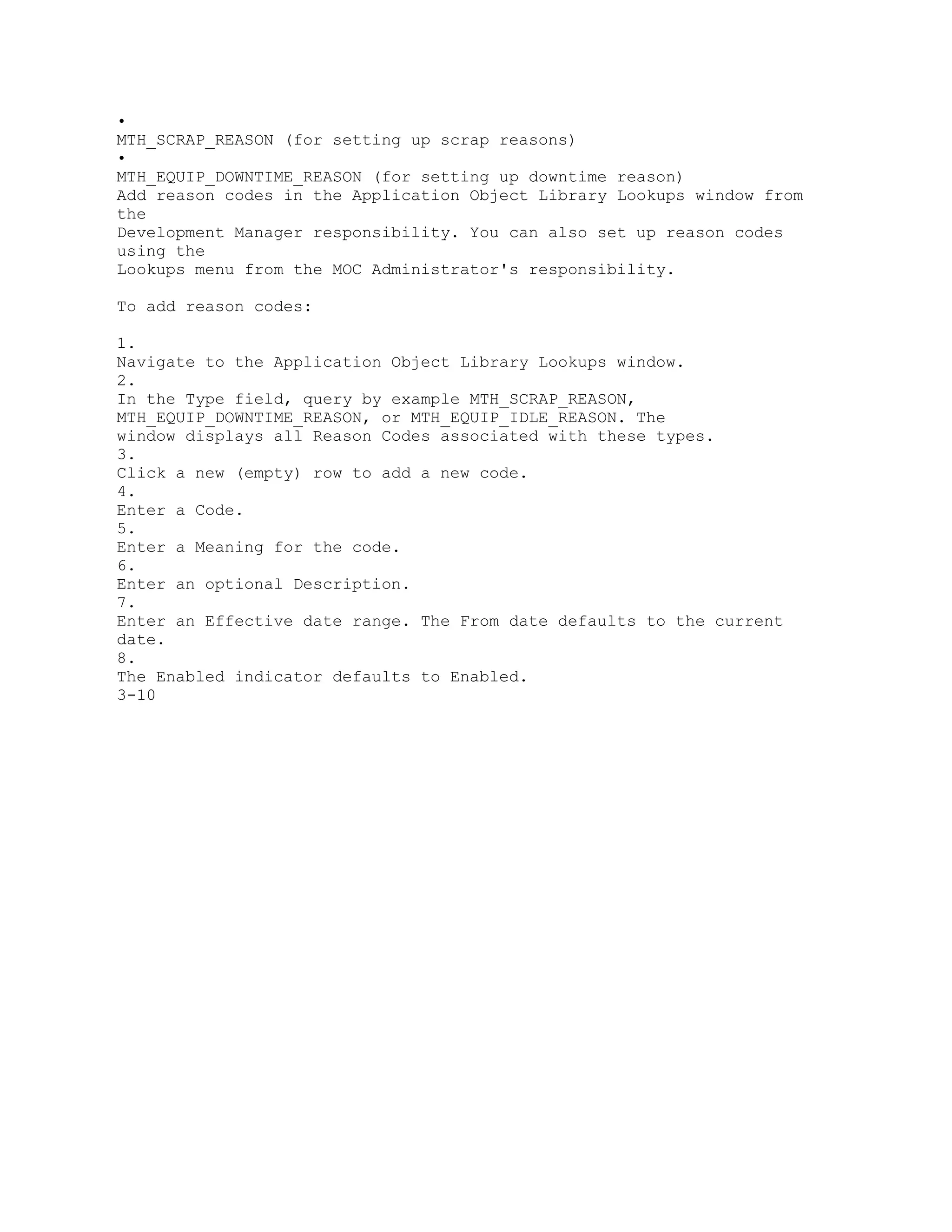 •
MTH_SCRAP_REASON (for setting up scrap reasons)
•
MTH_EQUIP_DOWNTIME_REASON (for setting up downtime reason)
Add reason codes in the Application Object Library Lookups window from
the
Development Manager responsibility. You can also set up reason codes
using the
Lookups menu from the MOC Administrator's responsibility.
To add reason codes:
1.
Navigate to the Application Object Library Lookups window.
2.
In the Type field, query by example MTH_SCRAP_REASON,
MTH_EQUIP_DOWNTIME_REASON, or MTH_EQUIP_IDLE_REASON. The
window displays all Reason Codes associated with these types.
3.
Click a new (empty) row to add a new code.
4.
Enter a Code.
5.
Enter a Meaning for the code.
6.
Enter an optional Description.
7.
Enter an Effective date range. The From date defaults to the current
date.
8.
The Enabled indicator defaults to Enabled.
3-10
 