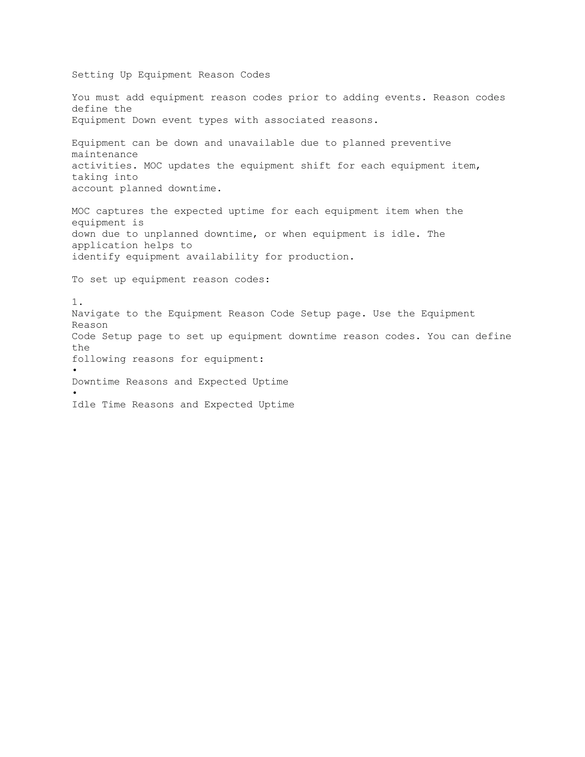 Setting Up Equipment Reason Codes
You must add equipment reason codes prior to adding events. Reason codes
define the
Equipment Down event types with associated reasons.
Equipment can be down and unavailable due to planned preventive
maintenance
activities. MOC updates the equipment shift for each equipment item,
taking into
account planned downtime.
MOC captures the expected uptime for each equipment item when the
equipment is
down due to unplanned downtime, or when equipment is idle. The
application helps to
identify equipment availability for production.
To set up equipment reason codes:
1.
Navigate to the Equipment Reason Code Setup page. Use the Equipment
Reason
Code Setup page to set up equipment downtime reason codes. You can define
the
following reasons for equipment:
•
Downtime Reasons and Expected Uptime
•
Idle Time Reasons and Expected Uptime
 