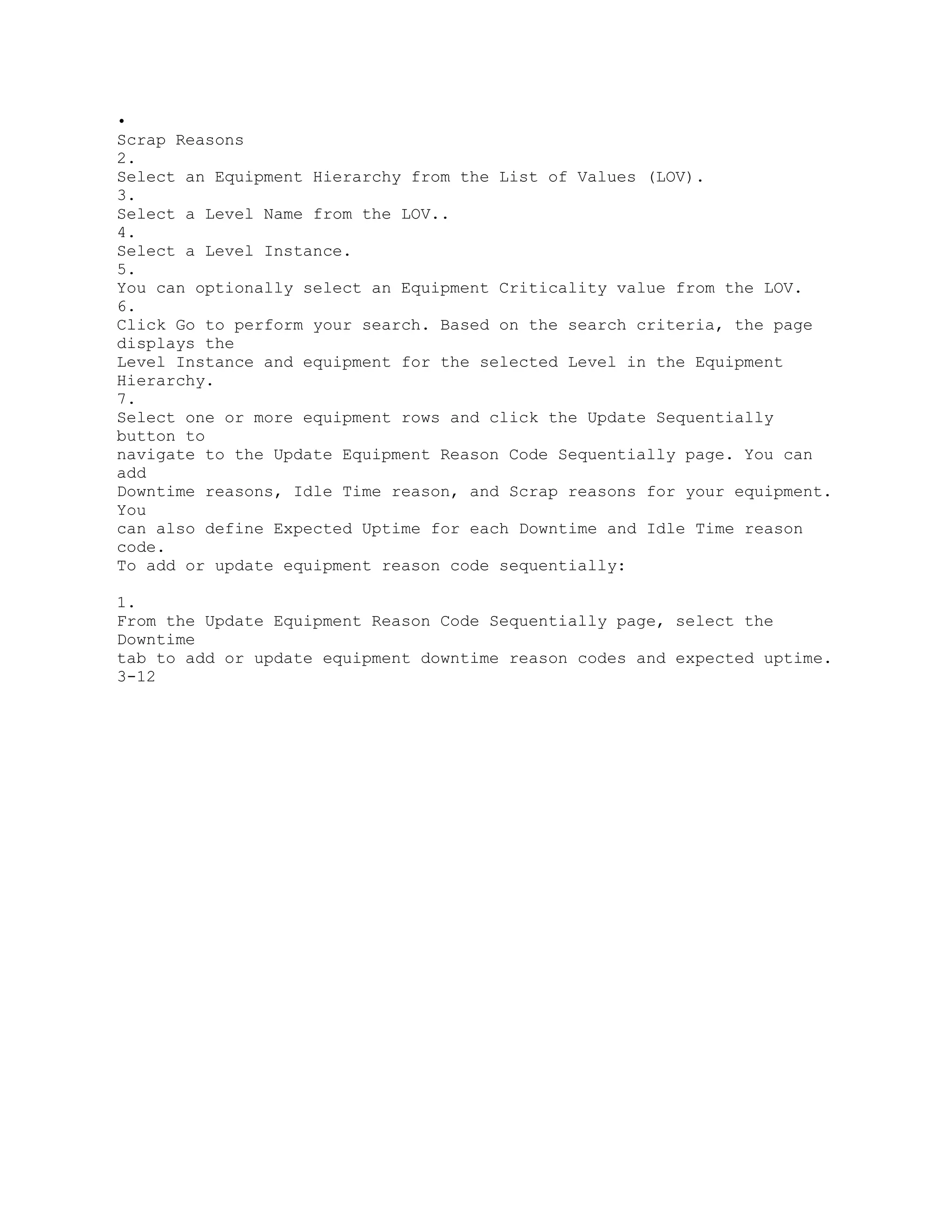 •
Scrap Reasons
2.
Select an Equipment Hierarchy from the List of Values (LOV).
3.
Select a Level Name from the LOV..
4.
Select a Level Instance.
5.
You can optionally select an Equipment Criticality value from the LOV.
6.
Click Go to perform your search. Based on the search criteria, the page
displays the
Level Instance and equipment for the selected Level in the Equipment
Hierarchy.
7.
Select one or more equipment rows and click the Update Sequentially
button to
navigate to the Update Equipment Reason Code Sequentially page. You can
add
Downtime reasons, Idle Time reason, and Scrap reasons for your equipment.
You
can also define Expected Uptime for each Downtime and Idle Time reason
code.
To add or update equipment reason code sequentially:
1.
From the Update Equipment Reason Code Sequentially page, select the
Downtime
tab to add or update equipment downtime reason codes and expected uptime.
3-12
 