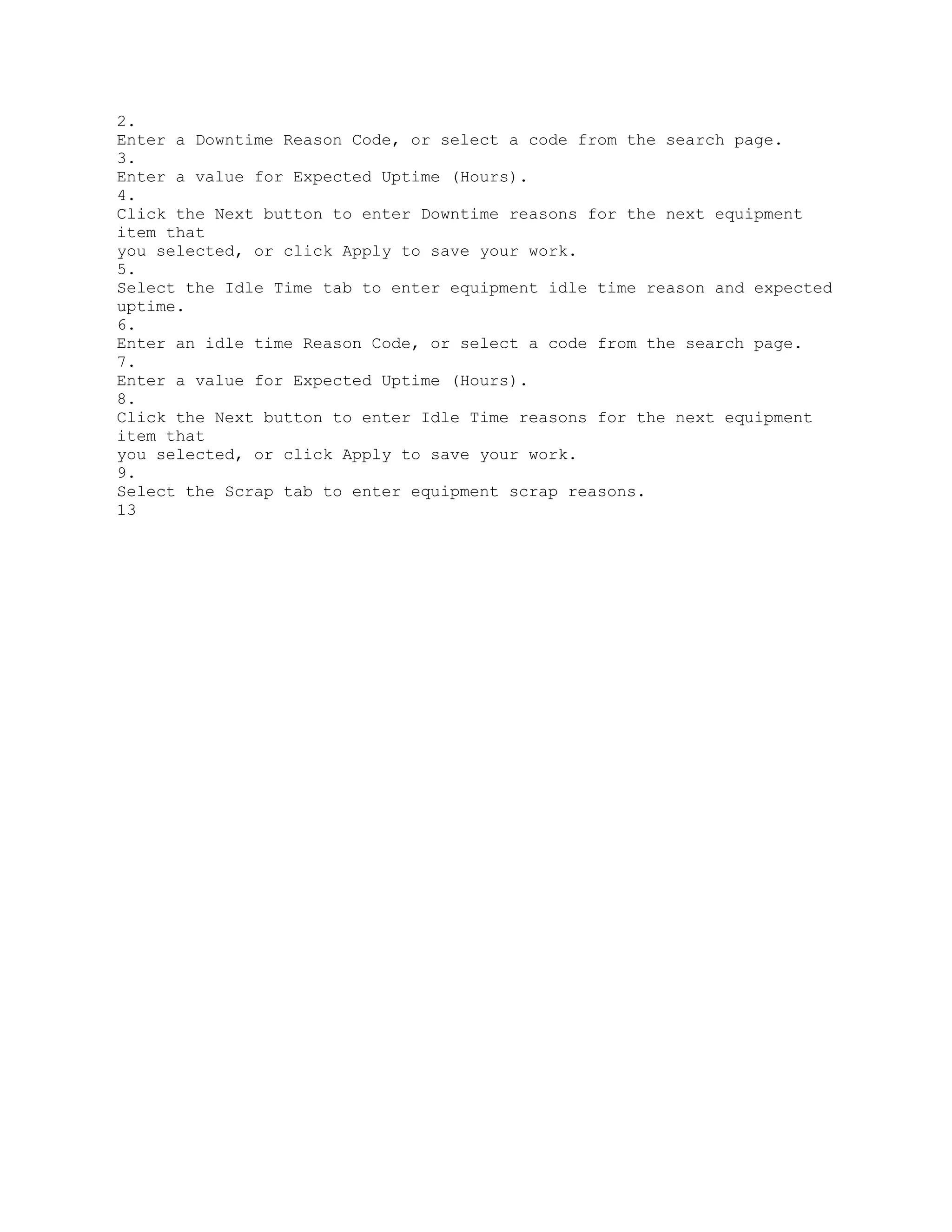 2.
Enter a Downtime Reason Code, or select a code from the search page.
3.
Enter a value for Expected Uptime (Hours).
4.
Click the Next button to enter Downtime reasons for the next equipment
item that
you selected, or click Apply to save your work.
5.
Select the Idle Time tab to enter equipment idle time reason and expected
uptime.
6.
Enter an idle time Reason Code, or select a code from the search page.
7.
Enter a value for Expected Uptime (Hours).
8.
Click the Next button to enter Idle Time reasons for the next equipment
item that
you selected, or click Apply to save your work.
9.
Select the Scrap tab to enter equipment scrap reasons.
13
 