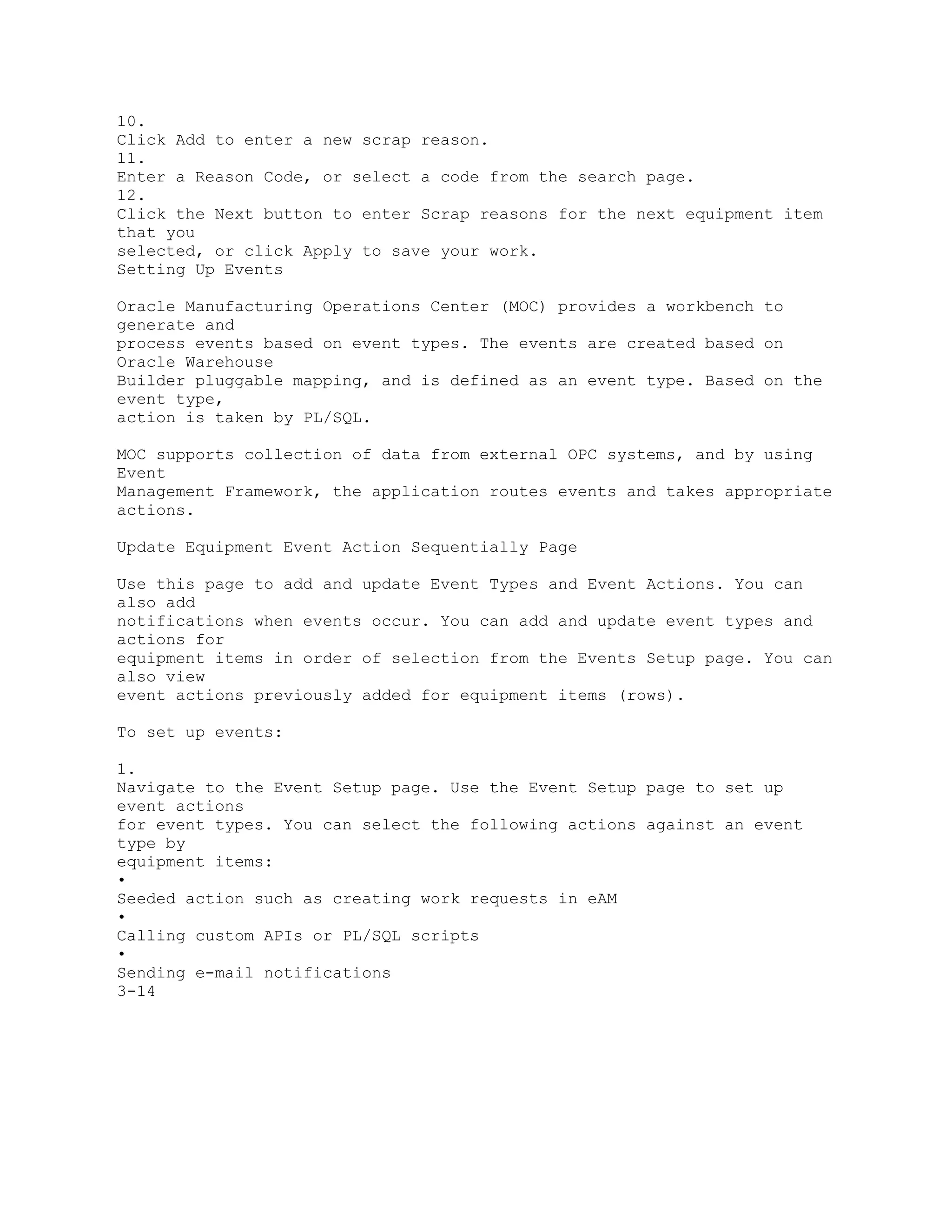 10.
Click Add to enter a new scrap reason.
11.
Enter a Reason Code, or select a code from the search page.
12.
Click the Next button to enter Scrap reasons for the next equipment item
that you
selected, or click Apply to save your work.
Setting Up Events
Oracle Manufacturing Operations Center (MOC) provides a workbench to
generate and
process events based on event types. The events are created based on
Oracle Warehouse
Builder pluggable mapping, and is defined as an event type. Based on the
event type,
action is taken by PL/SQL.
MOC supports collection of data from external OPC systems, and by using
Event
Management Framework, the application routes events and takes appropriate
actions.
Update Equipment Event Action Sequentially Page
Use this page to add and update Event Types and Event Actions. You can
also add
notifications when events occur. You can add and update event types and
actions for
equipment items in order of selection from the Events Setup page. You can
also view
event actions previously added for equipment items (rows).
To set up events:
1.
Navigate to the Event Setup page. Use the Event Setup page to set up
event actions
for event types. You can select the following actions against an event
type by
equipment items:
•
Seeded action such as creating work requests in eAM
•
Calling custom APIs or PL/SQL scripts
•
Sending e-mail notifications
3-14
 