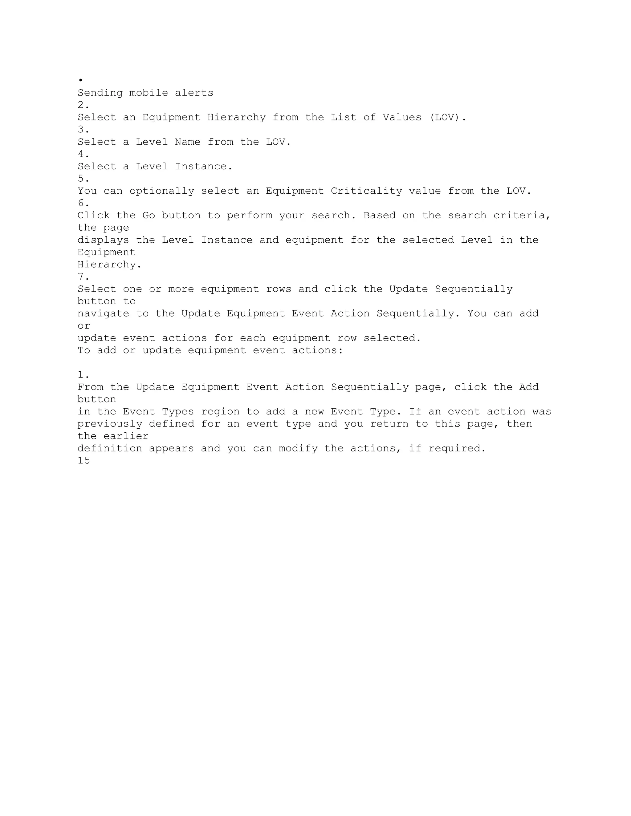 •
Sending mobile alerts
2.
Select an Equipment Hierarchy from the List of Values (LOV).
3.
Select a Level Name from the LOV.
4.
Select a Level Instance.
5.
You can optionally select an Equipment Criticality value from the LOV.
6.
Click the Go button to perform your search. Based on the search criteria,
the page
displays the Level Instance and equipment for the selected Level in the
Equipment
Hierarchy.
7.
Select one or more equipment rows and click the Update Sequentially
button to
navigate to the Update Equipment Event Action Sequentially. You can add
or
update event actions for each equipment row selected.
To add or update equipment event actions:
1.
From the Update Equipment Event Action Sequentially page, click the Add
button
in the Event Types region to add a new Event Type. If an event action was
previously defined for an event type and you return to this page, then
the earlier
definition appears and you can modify the actions, if required.
15
 