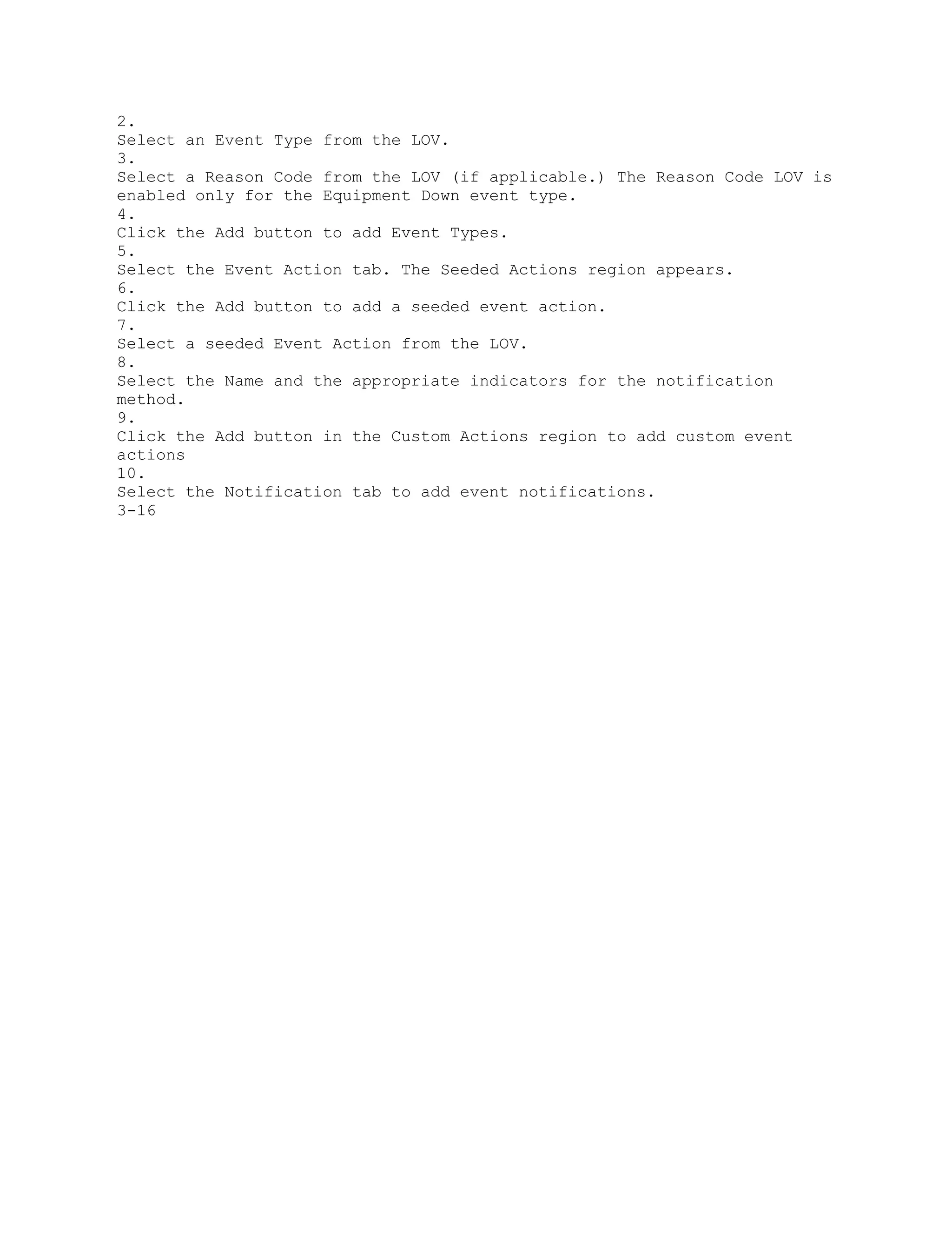 2.
Select an Event Type from the LOV.
3.
Select a Reason Code from the LOV (if applicable.) The Reason Code LOV is
enabled only for the Equipment Down event type.
4.
Click the Add button to add Event Types.
5.
Select the Event Action tab. The Seeded Actions region appears.
6.
Click the Add button to add a seeded event action.
7.
Select a seeded Event Action from the LOV.
8.
Select the Name and the appropriate indicators for the notification
method.
9.
Click the Add button in the Custom Actions region to add custom event
actions
10.
Select the Notification tab to add event notifications.
3-16
 