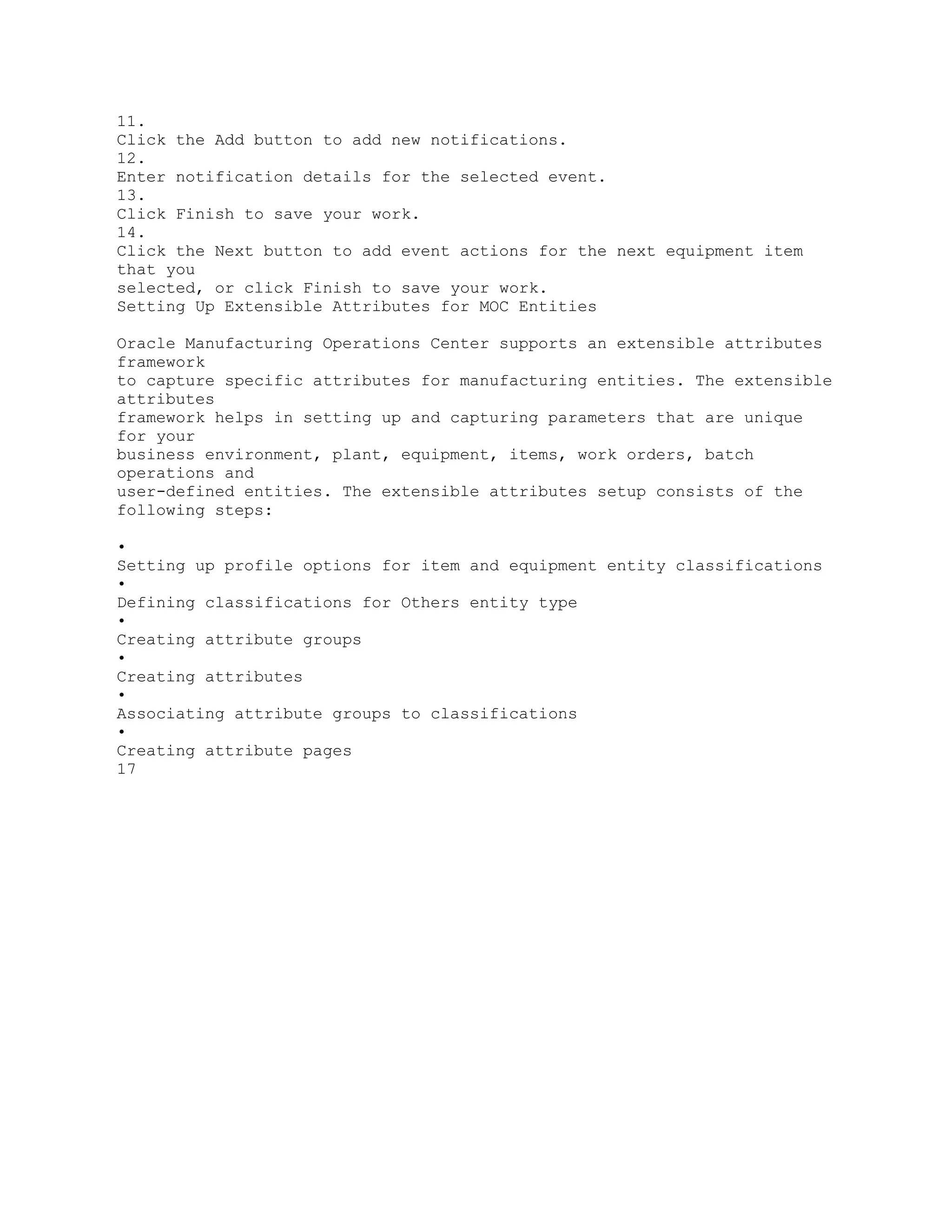 11.
Click the Add button to add new notifications.
12.
Enter notification details for the selected event.
13.
Click Finish to save your work.
14.
Click the Next button to add event actions for the next equipment item
that you
selected, or click Finish to save your work.
Setting Up Extensible Attributes for MOC Entities
Oracle Manufacturing Operations Center supports an extensible attributes
framework
to capture specific attributes for manufacturing entities. The extensible
attributes
framework helps in setting up and capturing parameters that are unique
for your
business environment, plant, equipment, items, work orders, batch
operations and
user-defined entities. The extensible attributes setup consists of the
following steps:
•
Setting up profile options for item and equipment entity classifications
•
Defining classifications for Others entity type
•
Creating attribute groups
•
Creating attributes
•
Associating attribute groups to classifications
•
Creating attribute pages
17
 