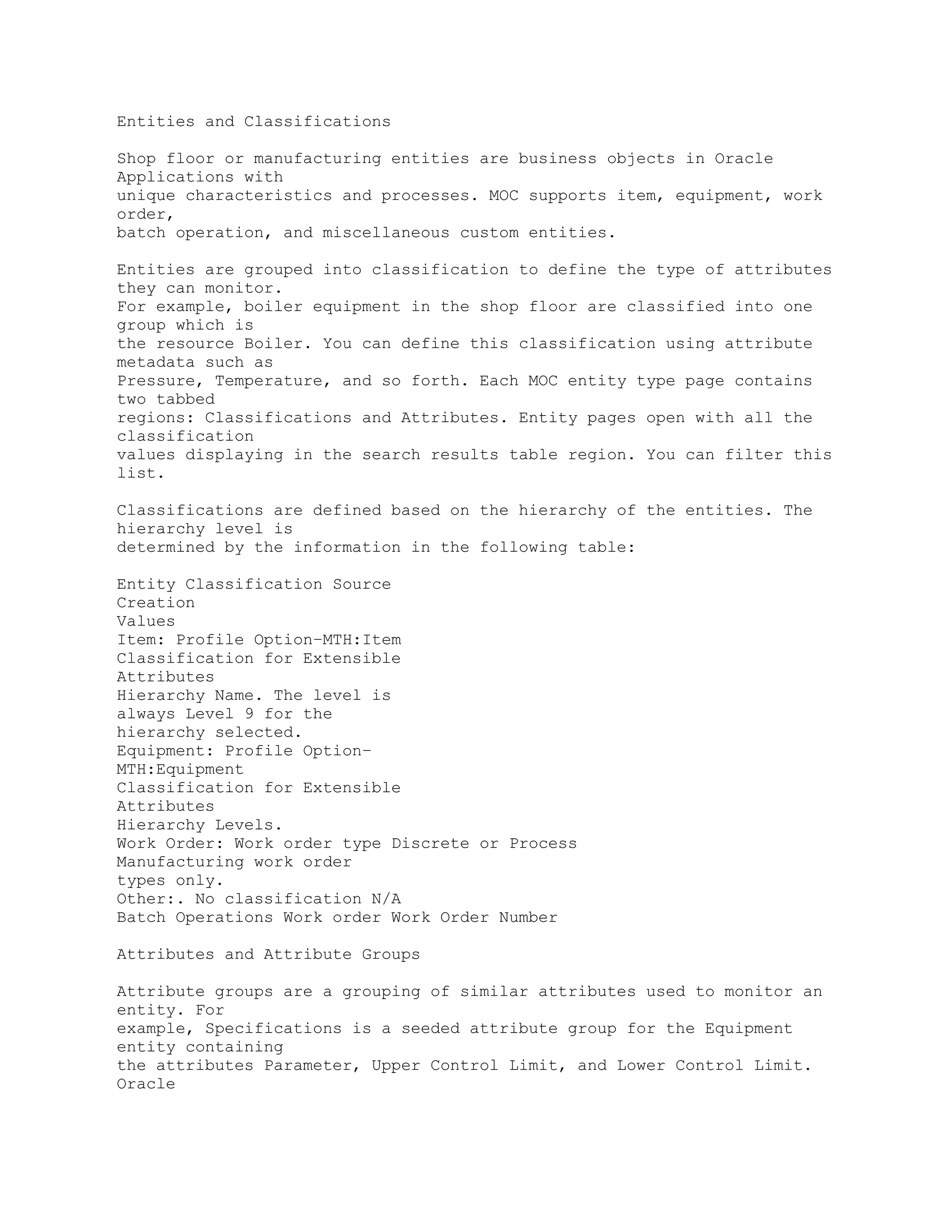 Entities and Classifications
Shop floor or manufacturing entities are business objects in Oracle
Applications with
unique characteristics and processes. MOC supports item, equipment, work
order,
batch operation, and miscellaneous custom entities.
Entities are grouped into classification to define the type of attributes
they can monitor.
For example, boiler equipment in the shop floor are classified into one
group which is
the resource Boiler. You can define this classification using attribute
metadata such as
Pressure, Temperature, and so forth. Each MOC entity type page contains
two tabbed
regions: Classifications and Attributes. Entity pages open with all the
classification
values displaying in the search results table region. You can filter this
list.
Classifications are defined based on the hierarchy of the entities. The
hierarchy level is
determined by the information in the following table:
Entity Classification Source
Creation
Values
Item: Profile Option–MTH:Item
Classification for Extensible
Attributes
Hierarchy Name. The level is
always Level 9 for the
hierarchy selected.
Equipment: Profile Option–
MTH:Equipment
Classification for Extensible
Attributes
Hierarchy Levels.
Work Order: Work order type Discrete or Process
Manufacturing work order
types only.
Other:. No classification N/A
Batch Operations Work order Work Order Number
Attributes and Attribute Groups
Attribute groups are a grouping of similar attributes used to monitor an
entity. For
example, Specifications is a seeded attribute group for the Equipment
entity containing
the attributes Parameter, Upper Control Limit, and Lower Control Limit.
Oracle
 