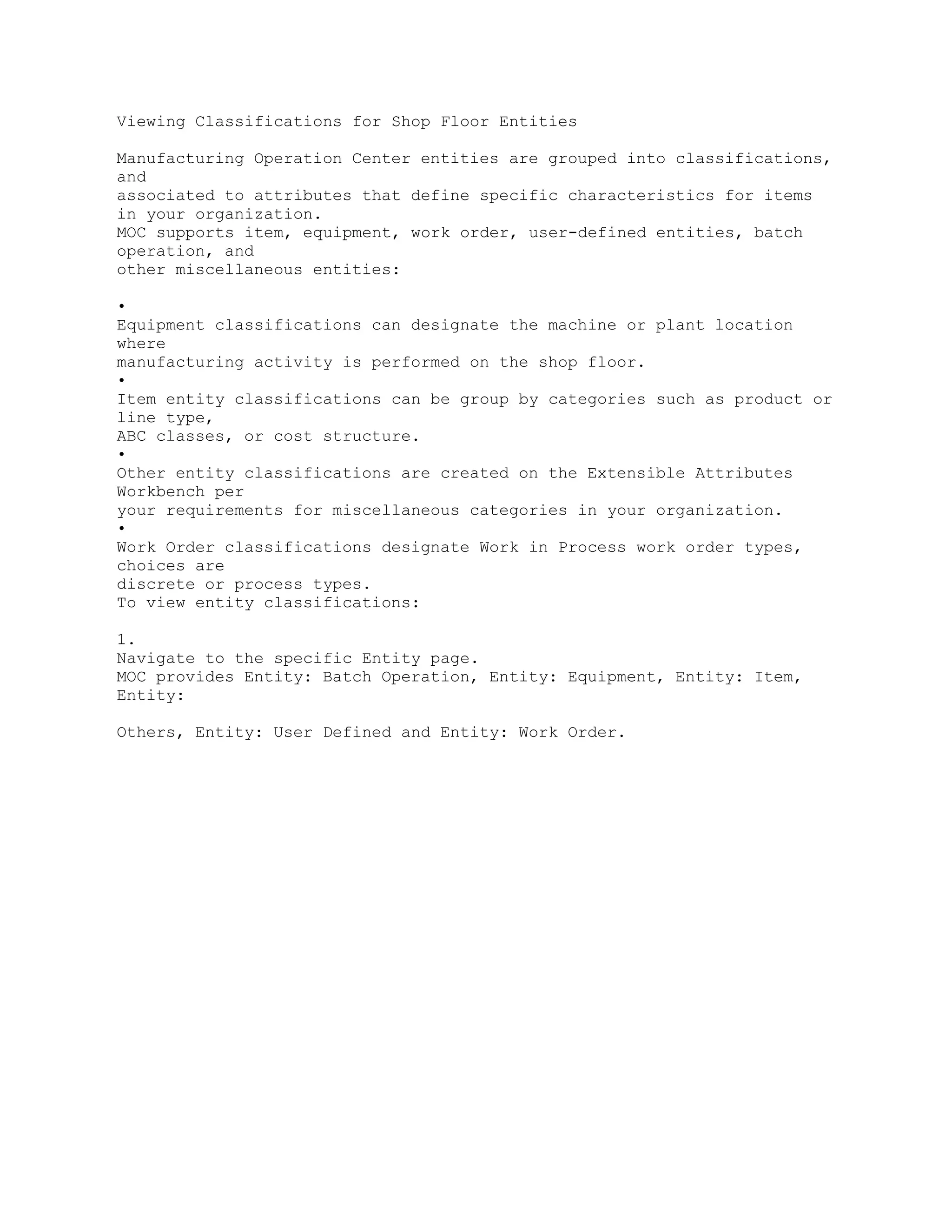 Viewing Classifications for Shop Floor Entities
Manufacturing Operation Center entities are grouped into classifications,
and
associated to attributes that define specific characteristics for items
in your organization.
MOC supports item, equipment, work order, user-defined entities, batch
operation, and
other miscellaneous entities:
•
Equipment classifications can designate the machine or plant location
where
manufacturing activity is performed on the shop floor.
•
Item entity classifications can be group by categories such as product or
line type,
ABC classes, or cost structure.
•
Other entity classifications are created on the Extensible Attributes
Workbench per
your requirements for miscellaneous categories in your organization.
•
Work Order classifications designate Work in Process work order types,
choices are
discrete or process types.
To view entity classifications:
1.
Navigate to the specific Entity page.
MOC provides Entity: Batch Operation, Entity: Equipment, Entity: Item,
Entity:
Others, Entity: User Defined and Entity: Work Order.
 
