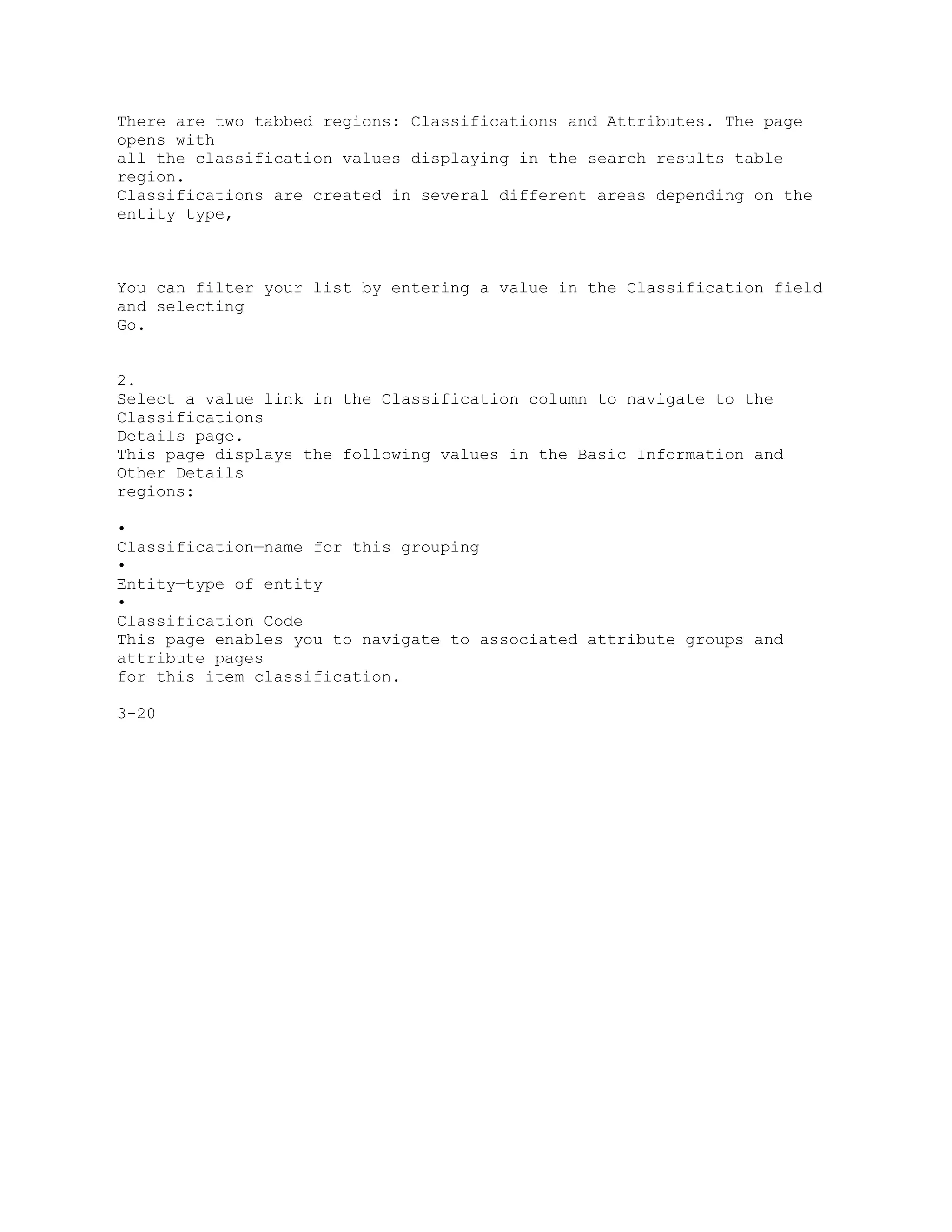 There are two tabbed regions: Classifications and Attributes. The page
opens with
all the classification values displaying in the search results table
region.
Classifications are created in several different areas depending on the
entity type,
You can filter your list by entering a value in the Classification field
and selecting
Go.
2.
Select a value link in the Classification column to navigate to the
Classifications
Details page.
This page displays the following values in the Basic Information and
Other Details
regions:
•
Classification—name for this grouping
•
Entity—type of entity
•
Classification Code
This page enables you to navigate to associated attribute groups and
attribute pages
for this item classification.
3-20
 
