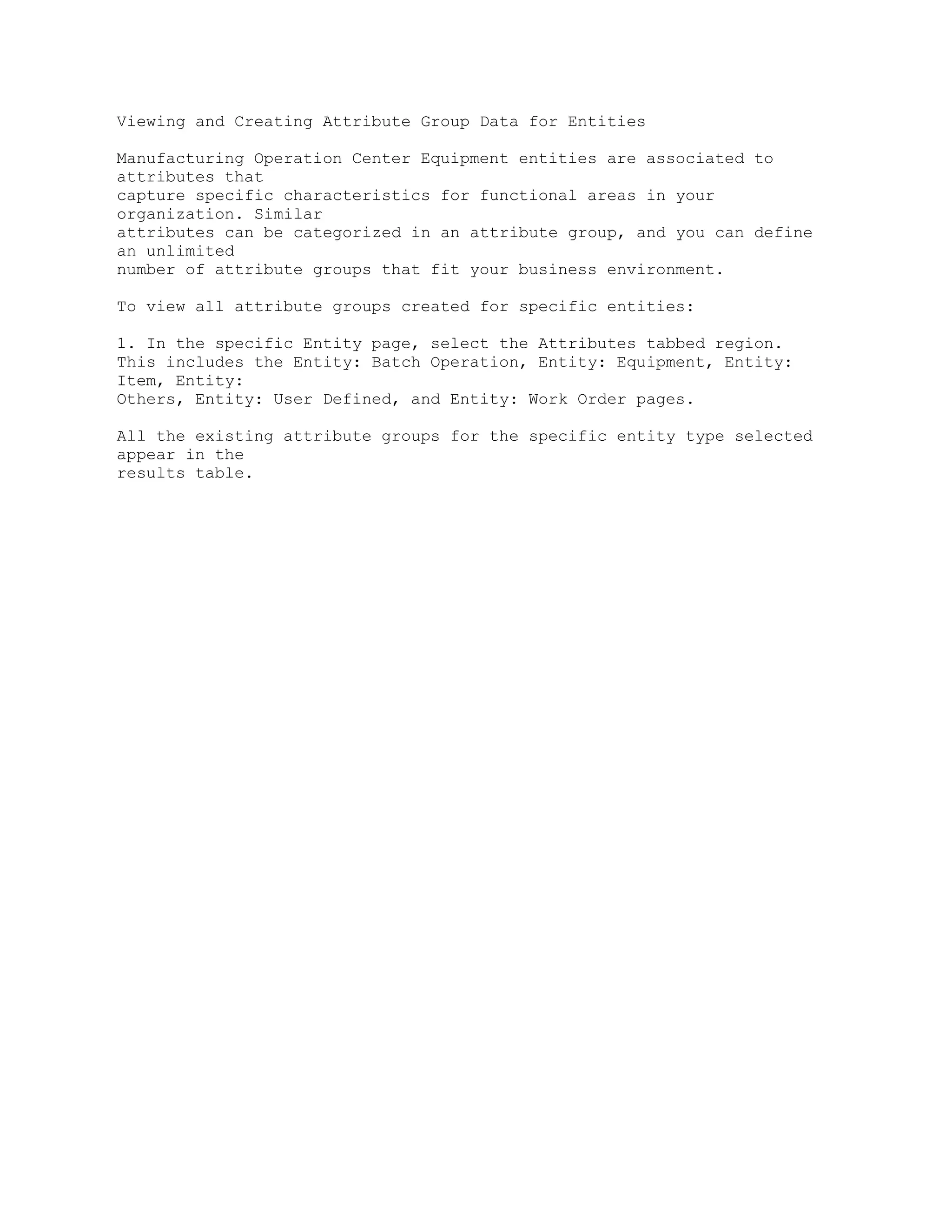 Viewing and Creating Attribute Group Data for Entities
Manufacturing Operation Center Equipment entities are associated to
attributes that
capture specific characteristics for functional areas in your
organization. Similar
attributes can be categorized in an attribute group, and you can define
an unlimited
number of attribute groups that fit your business environment.
To view all attribute groups created for specific entities:
1. In the specific Entity page, select the Attributes tabbed region.
This includes the Entity: Batch Operation, Entity: Equipment, Entity:
Item, Entity:
Others, Entity: User Defined, and Entity: Work Order pages.
All the existing attribute groups for the specific entity type selected
appear in the
results table.
 