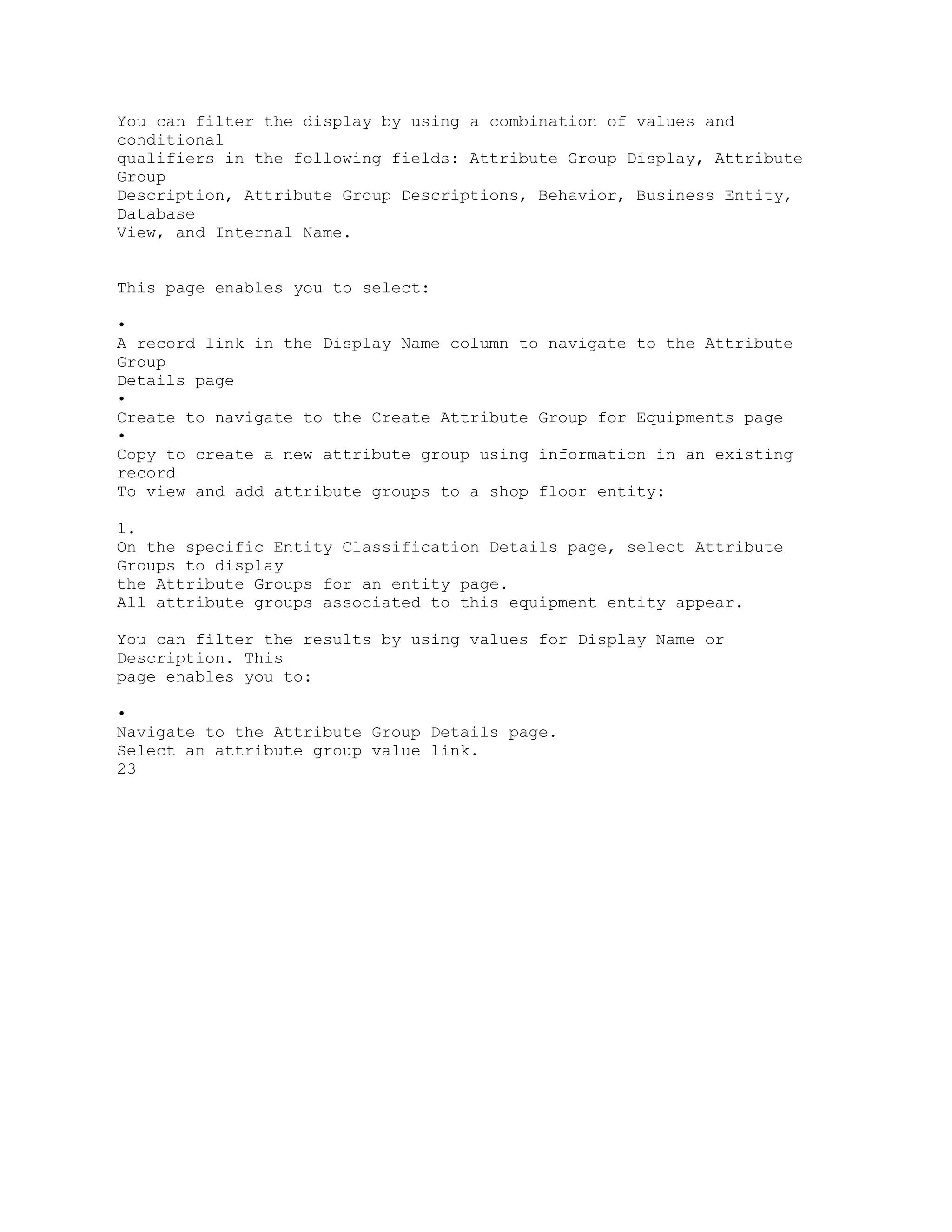 You can filter the display by using a combination of values and
conditional
qualifiers in the following fields: Attribute Group Display, Attribute
Group
Description, Attribute Group Descriptions, Behavior, Business Entity,
Database
View, and Internal Name.
This page enables you to select:
•
A record link in the Display Name column to navigate to the Attribute
Group
Details page
•
Create to navigate to the Create Attribute Group for Equipments page
•
Copy to create a new attribute group using information in an existing
record
To view and add attribute groups to a shop floor entity:
1.
On the specific Entity Classification Details page, select Attribute
Groups to display
the Attribute Groups for an entity page.
All attribute groups associated to this equipment entity appear.
You can filter the results by using values for Display Name or
Description. This
page enables you to:
•
Navigate to the Attribute Group Details page.
Select an attribute group value link.
23
 