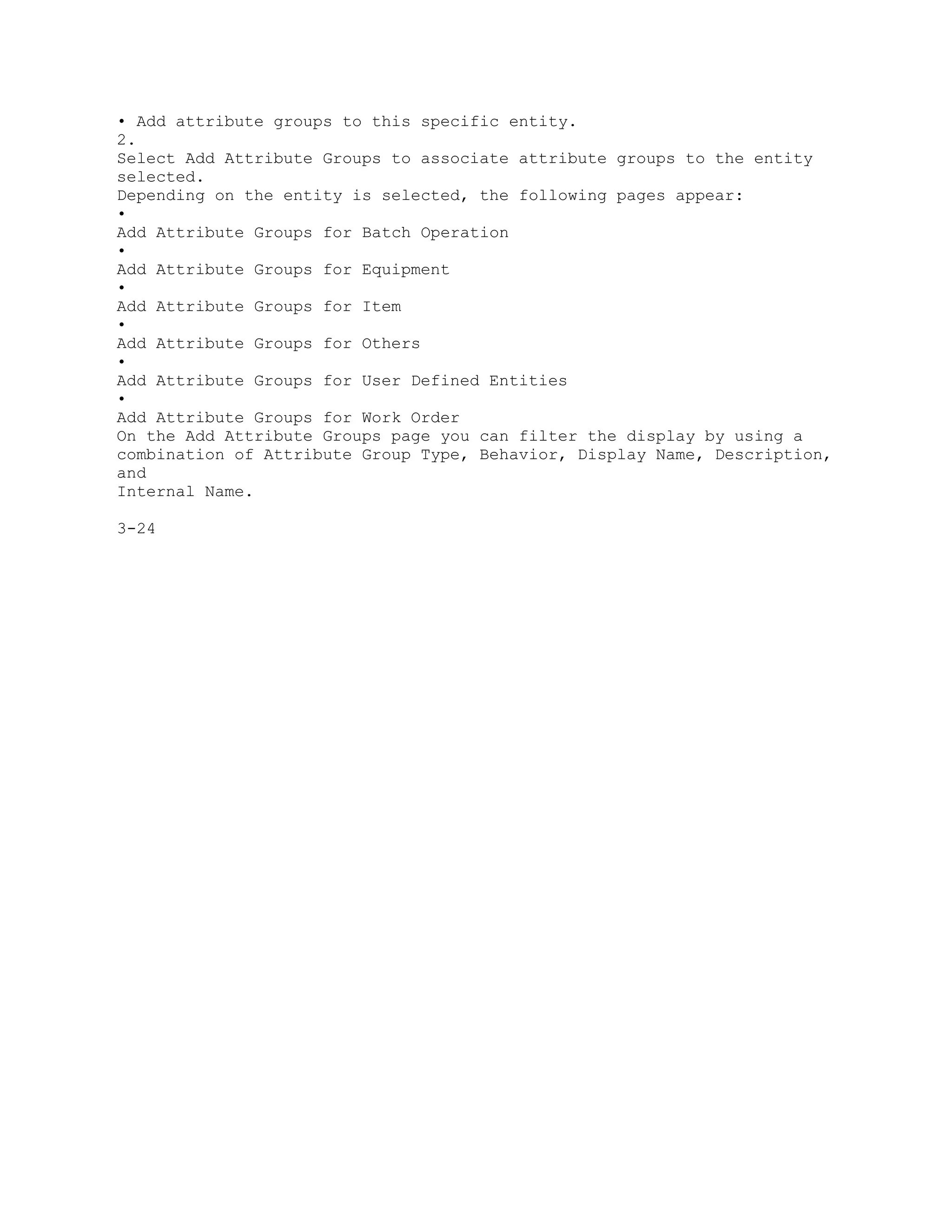 • Add attribute groups to this specific entity.
2.
Select Add Attribute Groups to associate attribute groups to the entity
selected.
Depending on the entity is selected, the following pages appear:
•
Add Attribute Groups for Batch Operation
•
Add Attribute Groups for Equipment
•
Add Attribute Groups for Item
•
Add Attribute Groups for Others
•
Add Attribute Groups for User Defined Entities
•
Add Attribute Groups for Work Order
On the Add Attribute Groups page you can filter the display by using a
combination of Attribute Group Type, Behavior, Display Name, Description,
and
Internal Name.
3-24
 