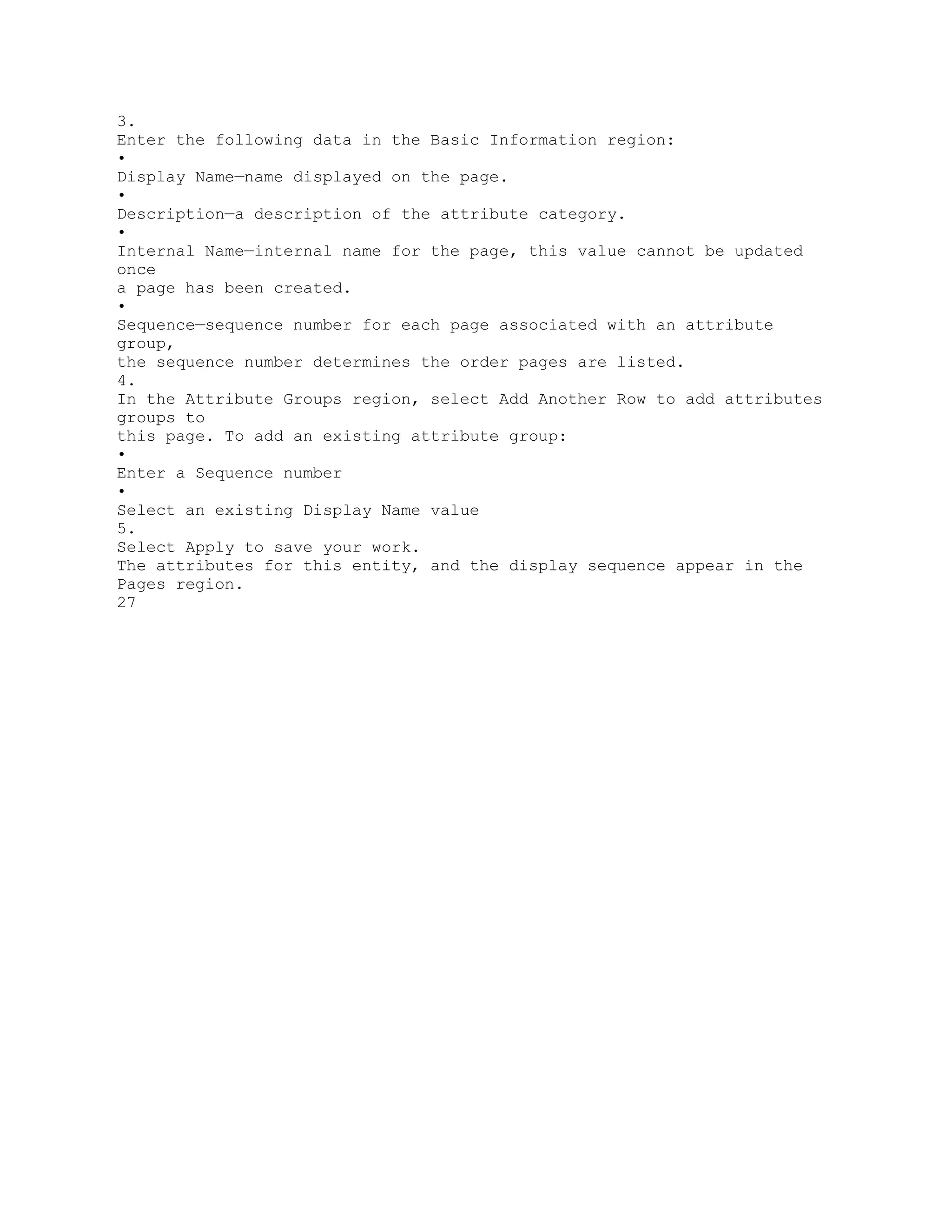 3.
Enter the following data in the Basic Information region:
•
Display Name—name displayed on the page.
•
Description—a description of the attribute category.
•
Internal Name—internal name for the page, this value cannot be updated
once
a page has been created.
•
Sequence—sequence number for each page associated with an attribute
group,
the sequence number determines the order pages are listed.
4.
In the Attribute Groups region, select Add Another Row to add attributes
groups to
this page. To add an existing attribute group:
•
Enter a Sequence number
•
Select an existing Display Name value
5.
Select Apply to save your work.
The attributes for this entity, and the display sequence appear in the
Pages region.
27
 