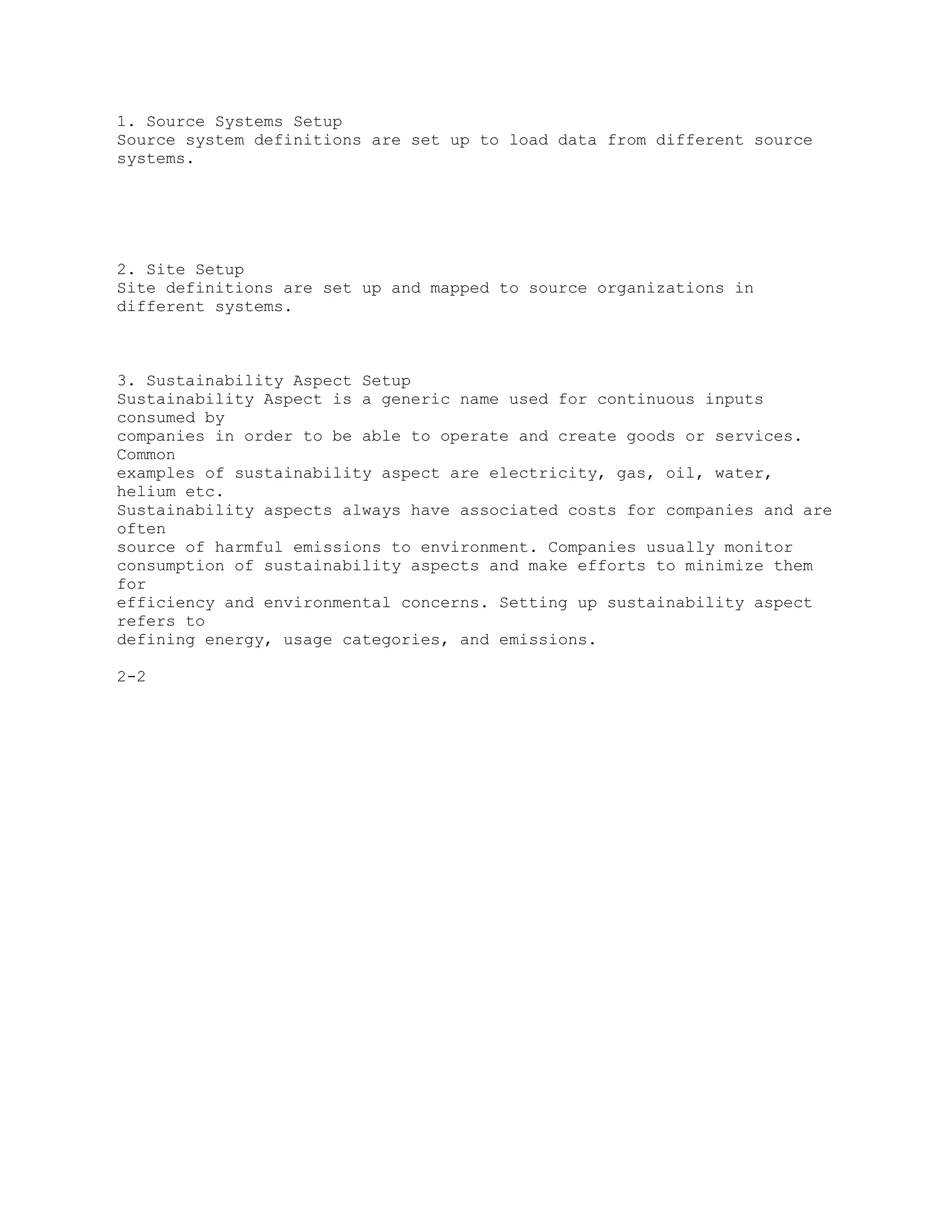 1. Source Systems Setup
Source system definitions are set up to load data from different source
systems.
2. Site Setup
Site definitions are set up and mapped to source organizations in
different systems.
3. Sustainability Aspect Setup
Sustainability Aspect is a generic name used for continuous inputs
consumed by
companies in order to be able to operate and create goods or services.
Common
examples of sustainability aspect are electricity, gas, oil, water,
helium etc.
Sustainability aspects always have associated costs for companies and are
often
source of harmful emissions to environment. Companies usually monitor
consumption of sustainability aspects and make efforts to minimize them
for
efficiency and environmental concerns. Setting up sustainability aspect
refers to
defining energy, usage categories, and emissions.
2-2
 