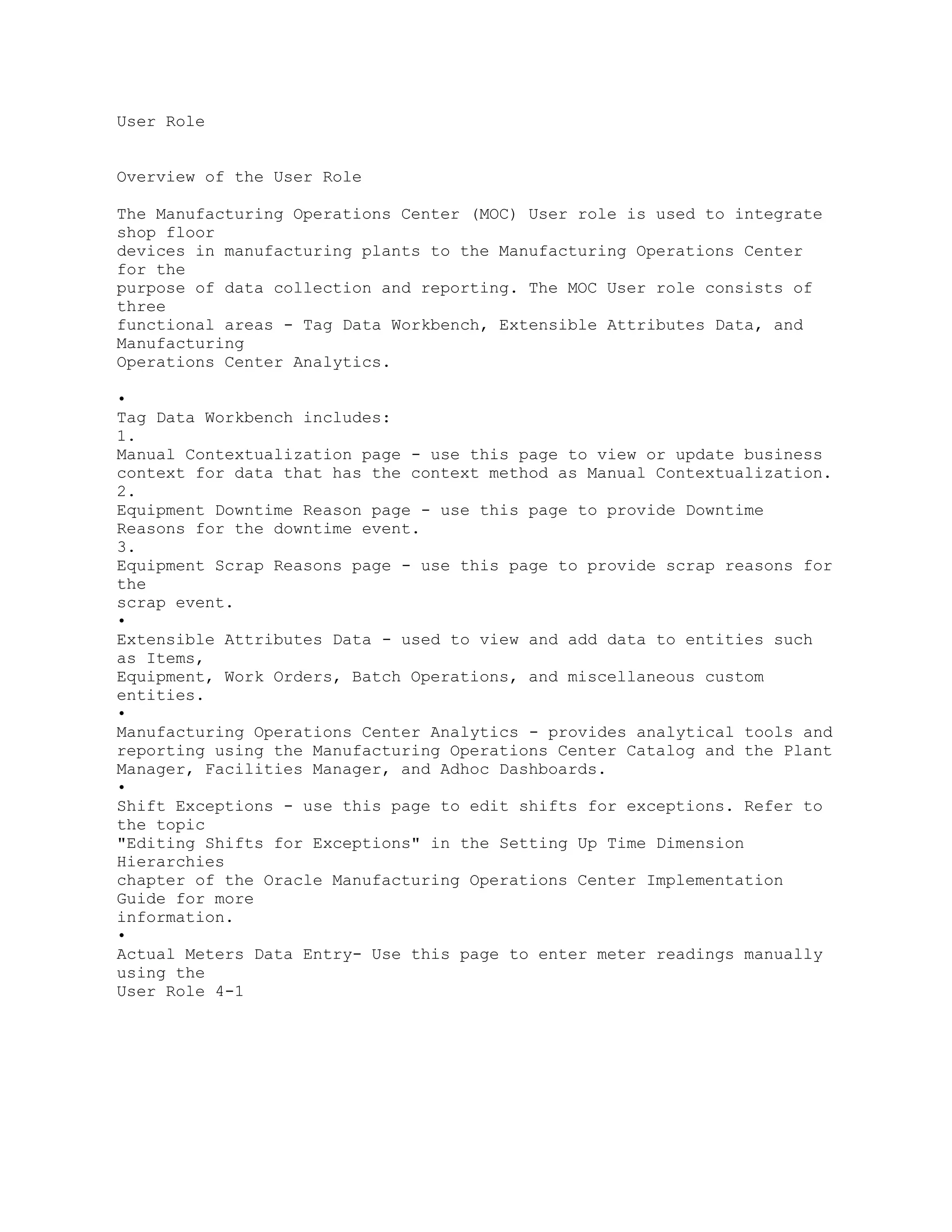 User Role
Overview of the User Role
The Manufacturing Operations Center (MOC) User role is used to integrate
shop floor
devices in manufacturing plants to the Manufacturing Operations Center
for the
purpose of data collection and reporting. The MOC User role consists of
three
functional areas - Tag Data Workbench, Extensible Attributes Data, and
Manufacturing
Operations Center Analytics.
•
Tag Data Workbench includes:
1.
Manual Contextualization page - use this page to view or update business
context for data that has the context method as Manual Contextualization.
2.
Equipment Downtime Reason page - use this page to provide Downtime
Reasons for the downtime event.
3.
Equipment Scrap Reasons page - use this page to provide scrap reasons for
the
scrap event.
•
Extensible Attributes Data - used to view and add data to entities such
as Items,
Equipment, Work Orders, Batch Operations, and miscellaneous custom
entities.
•
Manufacturing Operations Center Analytics - provides analytical tools and
reporting using the Manufacturing Operations Center Catalog and the Plant
Manager, Facilities Manager, and Adhoc Dashboards.
•
Shift Exceptions - use this page to edit shifts for exceptions. Refer to
the topic
"Editing Shifts for Exceptions" in the Setting Up Time Dimension
Hierarchies
chapter of the Oracle Manufacturing Operations Center Implementation
Guide for more
information.
•
Actual Meters Data Entry- Use this page to enter meter readings manually
using the
User Role 4-1
 