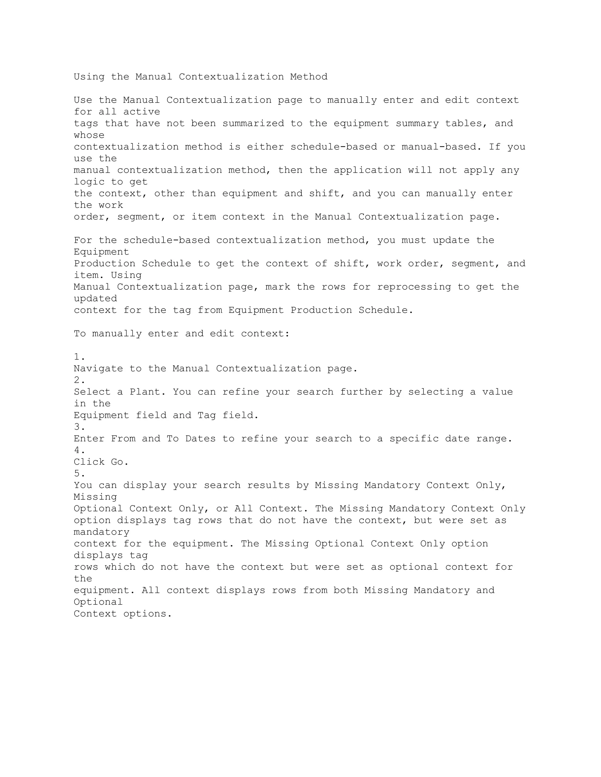 Using the Manual Contextualization Method
Use the Manual Contextualization page to manually enter and edit context
for all active
tags that have not been summarized to the equipment summary tables, and
whose
contextualization method is either schedule-based or manual-based. If you
use the
manual contextualization method, then the application will not apply any
logic to get
the context, other than equipment and shift, and you can manually enter
the work
order, segment, or item context in the Manual Contextualization page.
For the schedule-based contextualization method, you must update the
Equipment
Production Schedule to get the context of shift, work order, segment, and
item. Using
Manual Contextualization page, mark the rows for reprocessing to get the
updated
context for the tag from Equipment Production Schedule.
To manually enter and edit context:
1.
Navigate to the Manual Contextualization page.
2.
Select a Plant. You can refine your search further by selecting a value
in the
Equipment field and Tag field.
3.
Enter From and To Dates to refine your search to a specific date range.
4.
Click Go.
5.
You can display your search results by Missing Mandatory Context Only,
Missing
Optional Context Only, or All Context. The Missing Mandatory Context Only
option displays tag rows that do not have the context, but were set as
mandatory
context for the equipment. The Missing Optional Context Only option
displays tag
rows which do not have the context but were set as optional context for
the
equipment. All context displays rows from both Missing Mandatory and
Optional
Context options.
 