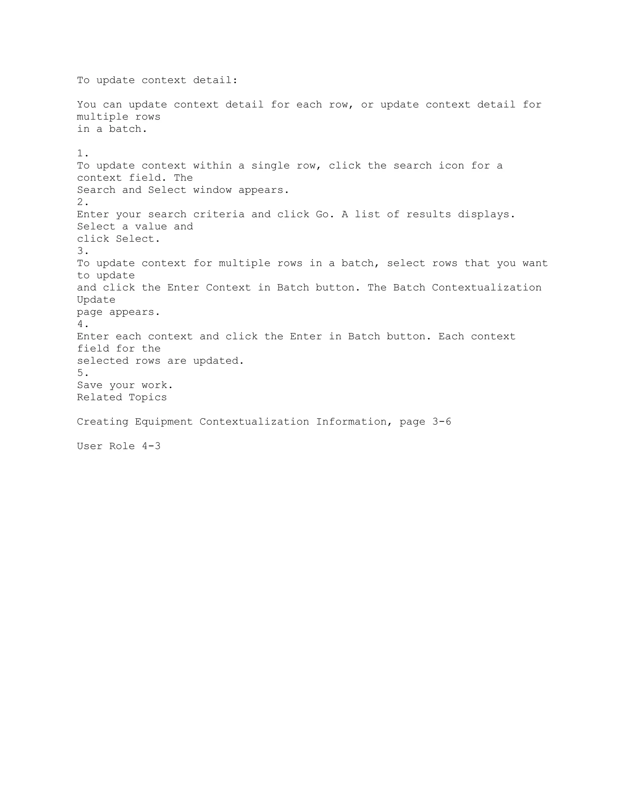 To update context detail:
You can update context detail for each row, or update context detail for
multiple rows
in a batch.
1.
To update context within a single row, click the search icon for a
context field. The
Search and Select window appears.
2.
Enter your search criteria and click Go. A list of results displays.
Select a value and
click Select.
3.
To update context for multiple rows in a batch, select rows that you want
to update
and click the Enter Context in Batch button. The Batch Contextualization
Update
page appears.
4.
Enter each context and click the Enter in Batch button. Each context
field for the
selected rows are updated.
5.
Save your work.
Related Topics
Creating Equipment Contextualization Information, page 3-6
User Role 4-3
 