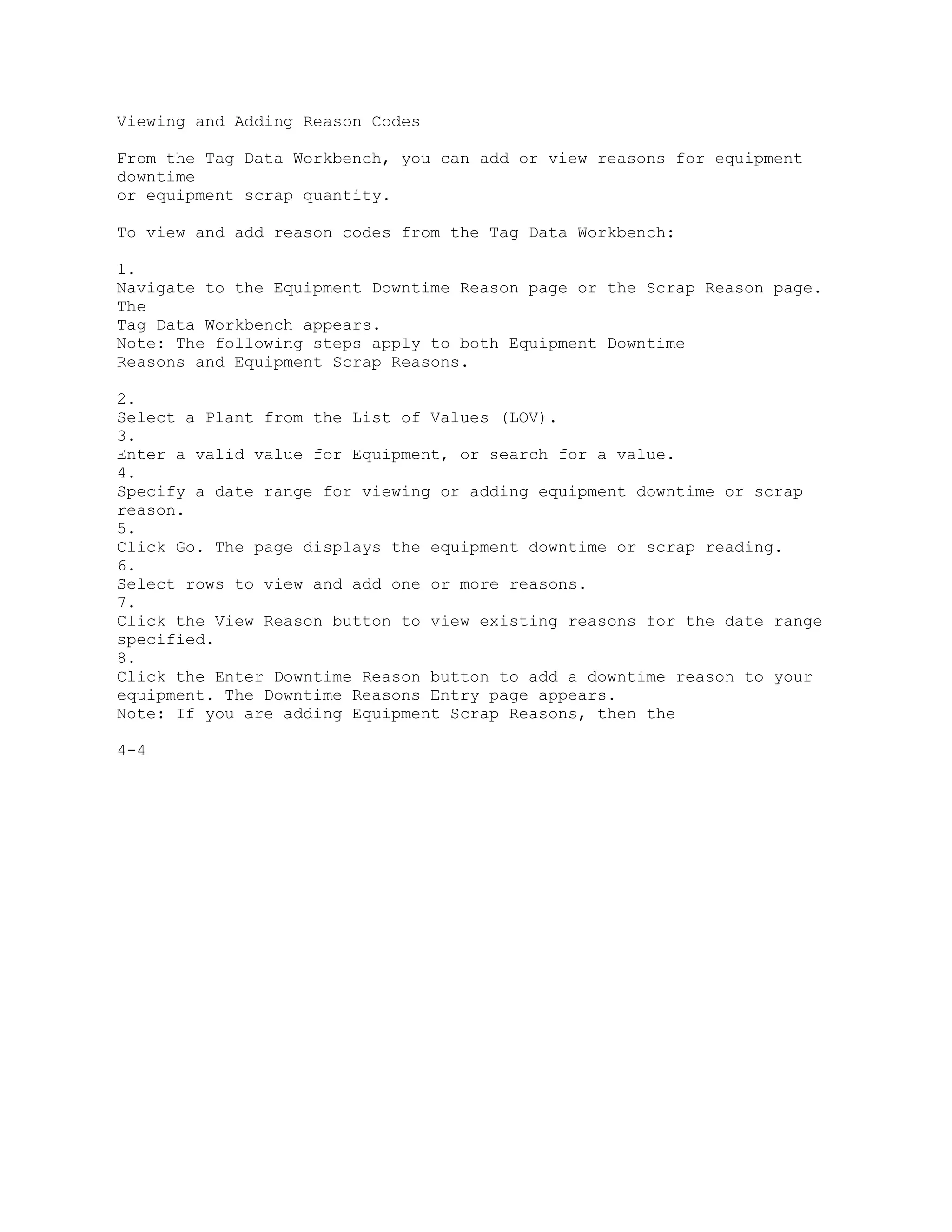 Viewing and Adding Reason Codes
From the Tag Data Workbench, you can add or view reasons for equipment
downtime
or equipment scrap quantity.
To view and add reason codes from the Tag Data Workbench:
1.
Navigate to the Equipment Downtime Reason page or the Scrap Reason page.
The
Tag Data Workbench appears.
Note: The following steps apply to both Equipment Downtime
Reasons and Equipment Scrap Reasons.
2.
Select a Plant from the List of Values (LOV).
3.
Enter a valid value for Equipment, or search for a value.
4.
Specify a date range for viewing or adding equipment downtime or scrap
reason.
5.
Click Go. The page displays the equipment downtime or scrap reading.
6.
Select rows to view and add one or more reasons.
7.
Click the View Reason button to view existing reasons for the date range
specified.
8.
Click the Enter Downtime Reason button to add a downtime reason to your
equipment. The Downtime Reasons Entry page appears.
Note: If you are adding Equipment Scrap Reasons, then the
4-4
 
