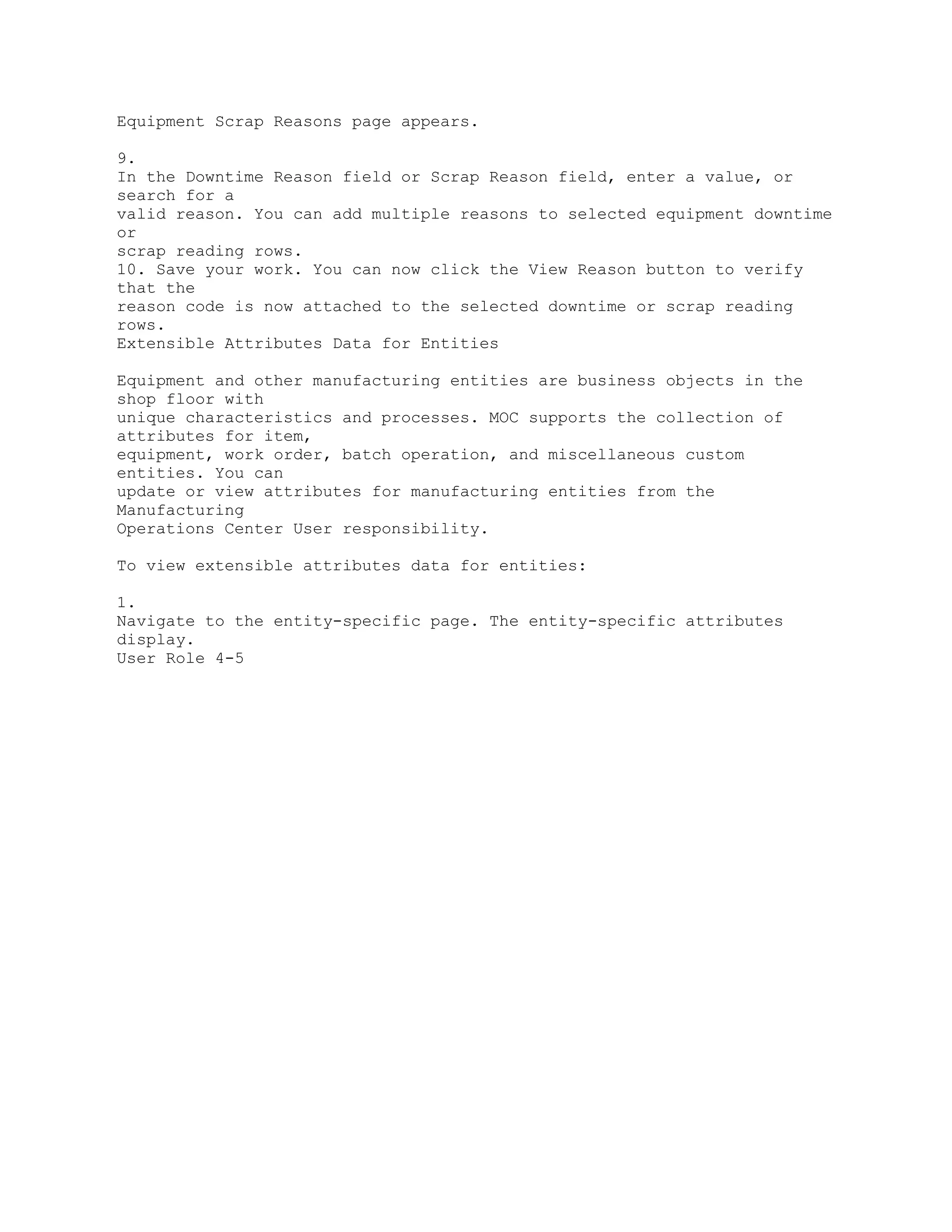 Equipment Scrap Reasons page appears.
9.
In the Downtime Reason field or Scrap Reason field, enter a value, or
search for a
valid reason. You can add multiple reasons to selected equipment downtime
or
scrap reading rows.
10. Save your work. You can now click the View Reason button to verify
that the
reason code is now attached to the selected downtime or scrap reading
rows.
Extensible Attributes Data for Entities
Equipment and other manufacturing entities are business objects in the
shop floor with
unique characteristics and processes. MOC supports the collection of
attributes for item,
equipment, work order, batch operation, and miscellaneous custom
entities. You can
update or view attributes for manufacturing entities from the
Manufacturing
Operations Center User responsibility.
To view extensible attributes data for entities:
1.
Navigate to the entity-specific page. The entity-specific attributes
display.
User Role 4-5
 