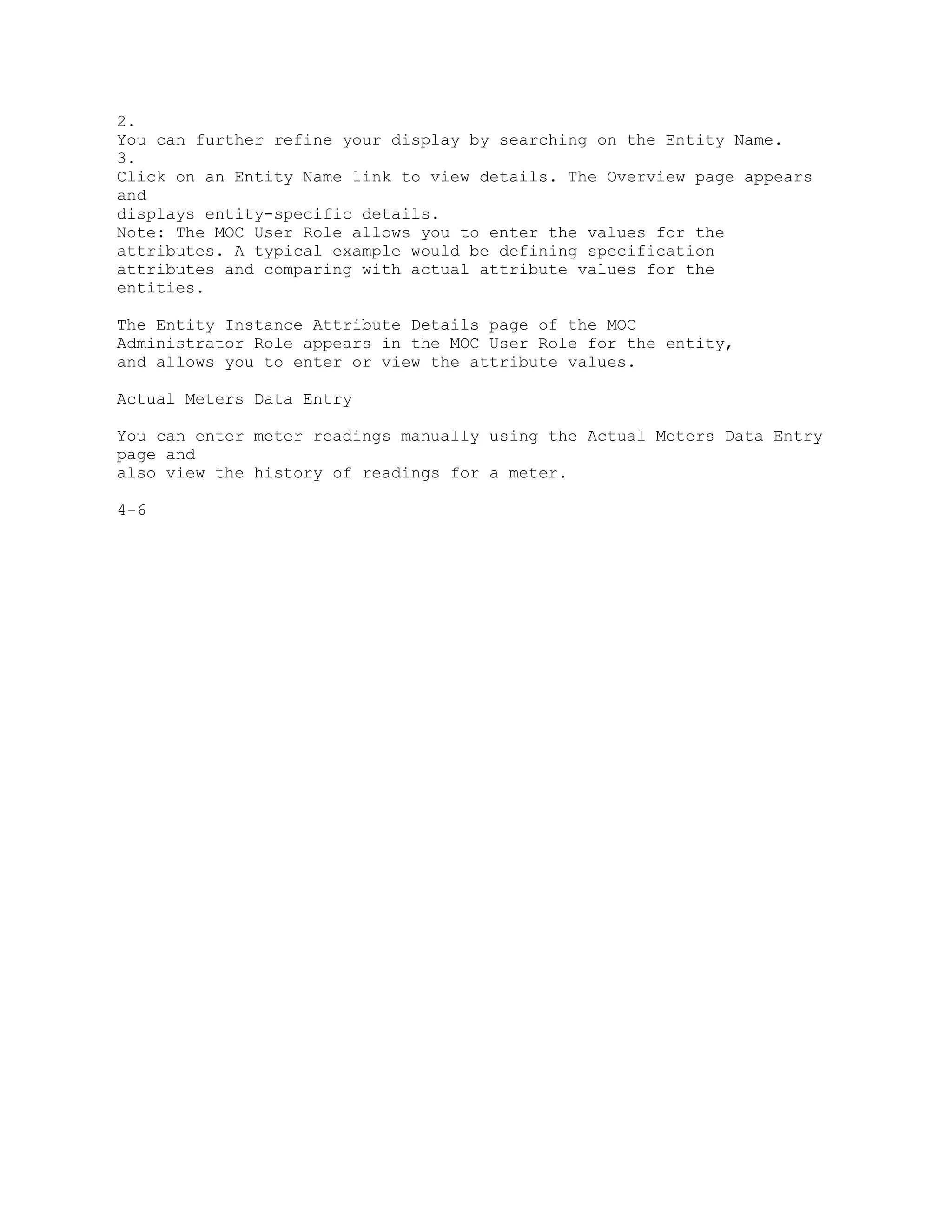2.
You can further refine your display by searching on the Entity Name.
3.
Click on an Entity Name link to view details. The Overview page appears
and
displays entity-specific details.
Note: The MOC User Role allows you to enter the values for the
attributes. A typical example would be defining specification
attributes and comparing with actual attribute values for the
entities.
The Entity Instance Attribute Details page of the MOC
Administrator Role appears in the MOC User Role for the entity,
and allows you to enter or view the attribute values.
Actual Meters Data Entry
You can enter meter readings manually using the Actual Meters Data Entry
page and
also view the history of readings for a meter.
4-6
 