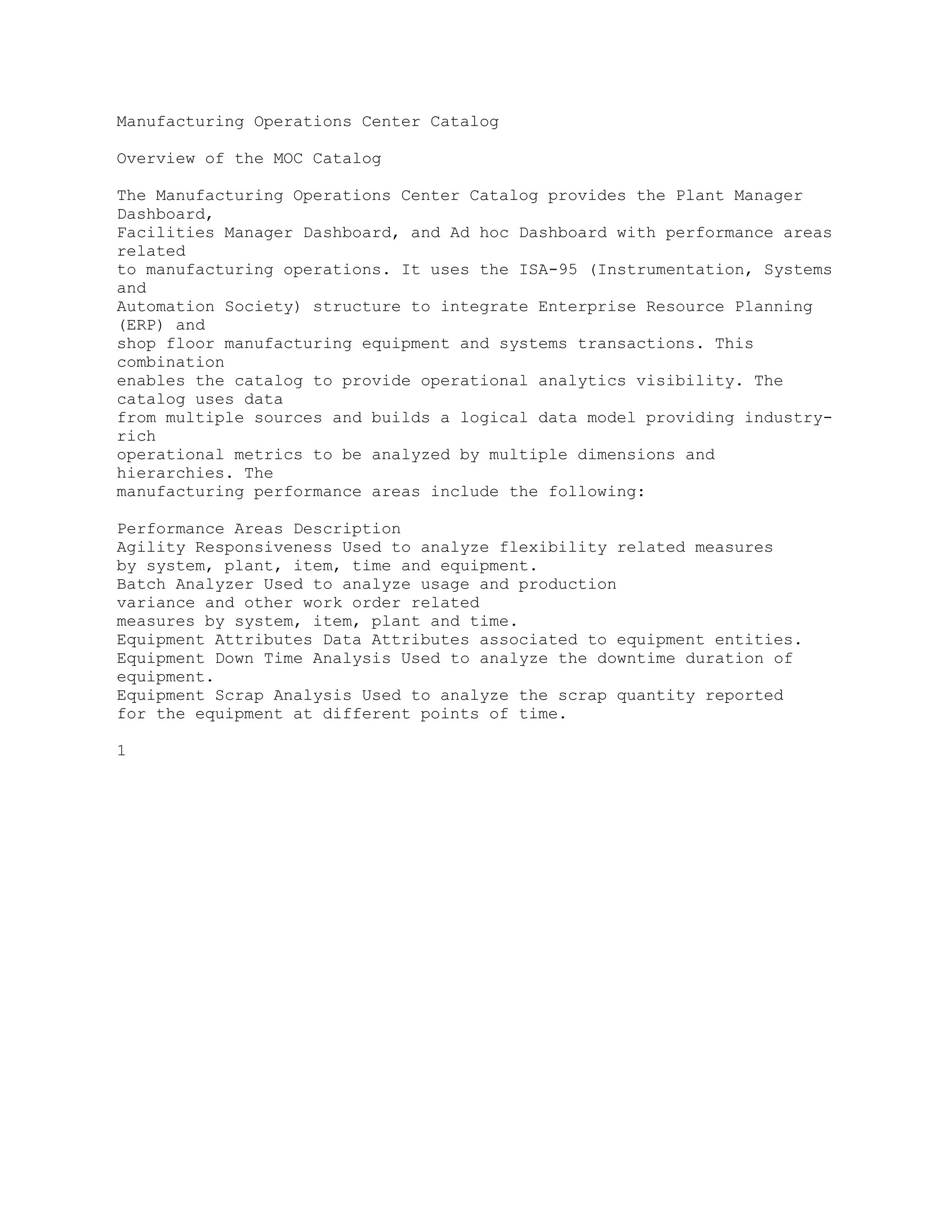 Manufacturing Operations Center Catalog
Overview of the MOC Catalog
The Manufacturing Operations Center Catalog provides the Plant Manager
Dashboard,
Facilities Manager Dashboard, and Ad hoc Dashboard with performance areas
related
to manufacturing operations. It uses the ISA-95 (Instrumentation, Systems
and
Automation Society) structure to integrate Enterprise Resource Planning
(ERP) and
shop floor manufacturing equipment and systems transactions. This
combination
enables the catalog to provide operational analytics visibility. The
catalog uses data
from multiple sources and builds a logical data model providing industry-
rich
operational metrics to be analyzed by multiple dimensions and
hierarchies. The
manufacturing performance areas include the following:
Performance Areas Description
Agility Responsiveness Used to analyze flexibility related measures
by system, plant, item, time and equipment.
Batch Analyzer Used to analyze usage and production
variance and other work order related
measures by system, item, plant and time.
Equipment Attributes Data Attributes associated to equipment entities.
Equipment Down Time Analysis Used to analyze the downtime duration of
equipment.
Equipment Scrap Analysis Used to analyze the scrap quantity reported
for the equipment at different points of time.
1
 