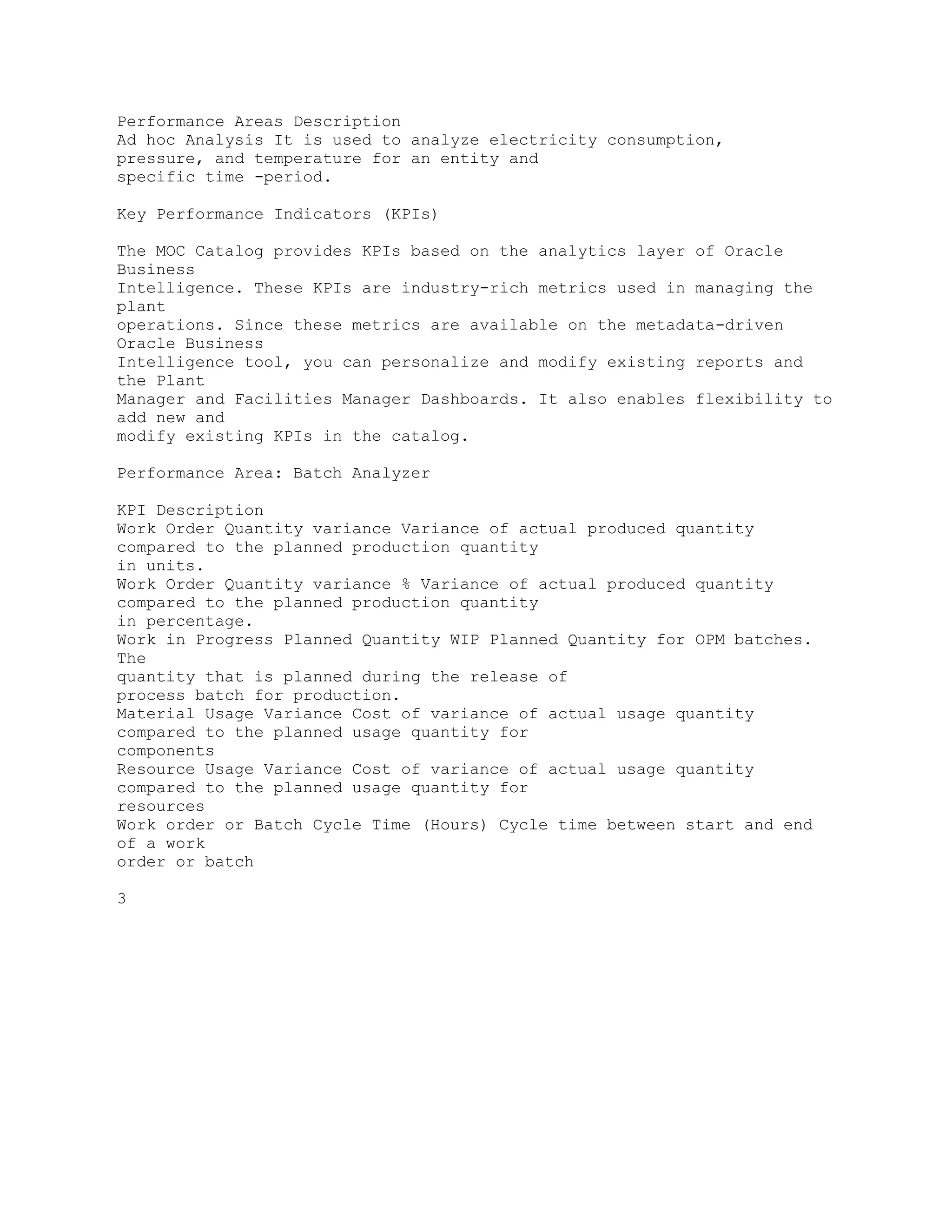 Performance Areas Description
Ad hoc Analysis It is used to analyze electricity consumption,
pressure, and temperature for an entity and
specific time -period.
Key Performance Indicators (KPIs)
The MOC Catalog provides KPIs based on the analytics layer of Oracle
Business
Intelligence. These KPIs are industry-rich metrics used in managing the
plant
operations. Since these metrics are available on the metadata-driven
Oracle Business
Intelligence tool, you can personalize and modify existing reports and
the Plant
Manager and Facilities Manager Dashboards. It also enables flexibility to
add new and
modify existing KPIs in the catalog.
Performance Area: Batch Analyzer
KPI Description
Work Order Quantity variance Variance of actual produced quantity
compared to the planned production quantity
in units.
Work Order Quantity variance % Variance of actual produced quantity
compared to the planned production quantity
in percentage.
Work in Progress Planned Quantity WIP Planned Quantity for OPM batches.
The
quantity that is planned during the release of
process batch for production.
Material Usage Variance Cost of variance of actual usage quantity
compared to the planned usage quantity for
components
Resource Usage Variance Cost of variance of actual usage quantity
compared to the planned usage quantity for
resources
Work order or Batch Cycle Time (Hours) Cycle time between start and end
of a work
order or batch
3
 