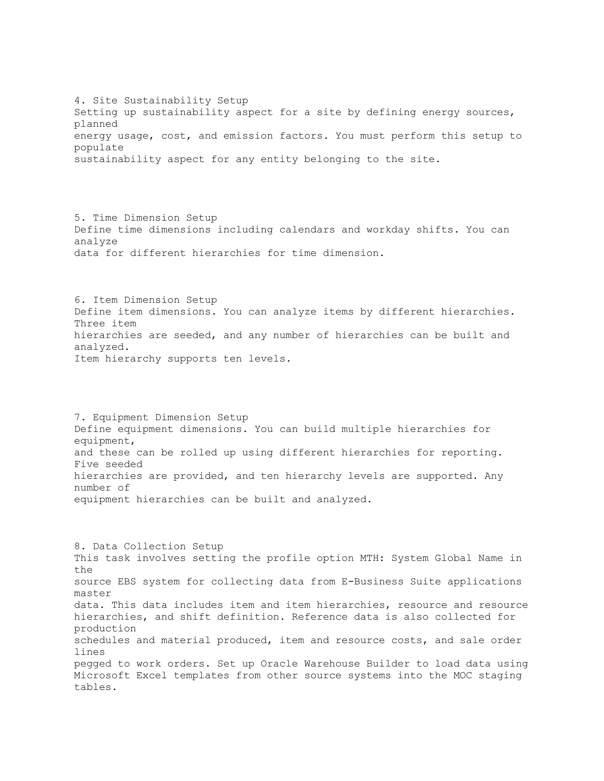 4. Site Sustainability Setup
Setting up sustainability aspect for a site by defining energy sources,
planned
energy usage, cost, and emission factors. You must perform this setup to
populate
sustainability aspect for any entity belonging to the site.
5. Time Dimension Setup
Define time dimensions including calendars and workday shifts. You can
analyze
data for different hierarchies for time dimension.
6. Item Dimension Setup
Define item dimensions. You can analyze items by different hierarchies.
Three item
hierarchies are seeded, and any number of hierarchies can be built and
analyzed.
Item hierarchy supports ten levels.
7. Equipment Dimension Setup
Define equipment dimensions. You can build multiple hierarchies for
equipment,
and these can be rolled up using different hierarchies for reporting.
Five seeded
hierarchies are provided, and ten hierarchy levels are supported. Any
number of
equipment hierarchies can be built and analyzed.
8. Data Collection Setup
This task involves setting the profile option MTH: System Global Name in
the
source EBS system for collecting data from E-Business Suite applications
master
data. This data includes item and item hierarchies, resource and resource
hierarchies, and shift definition. Reference data is also collected for
production
schedules and material produced, item and resource costs, and sale order
lines
pegged to work orders. Set up Oracle Warehouse Builder to load data using
Microsoft Excel templates from other source systems into the MOC staging
tables.
 