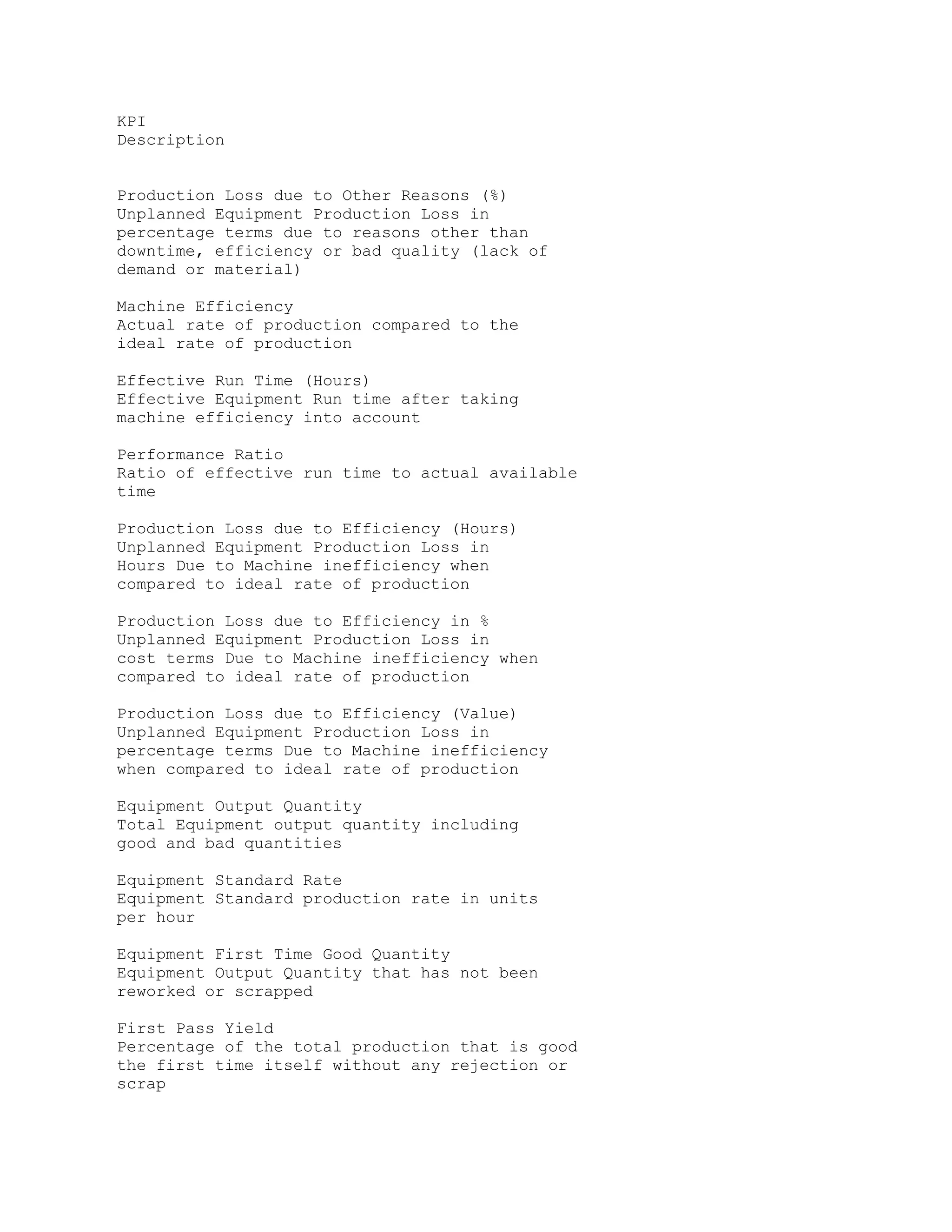 KPI
Description
Production Loss due to Other Reasons (%)
Unplanned Equipment Production Loss in
percentage terms due to reasons other than
downtime, efficiency or bad quality (lack of
demand or material)
Machine Efficiency
Actual rate of production compared to the
ideal rate of production
Effective Run Time (Hours)
Effective Equipment Run time after taking
machine efficiency into account
Performance Ratio
Ratio of effective run time to actual available
time
Production Loss due to Efficiency (Hours)
Unplanned Equipment Production Loss in
Hours Due to Machine inefficiency when
compared to ideal rate of production
Production Loss due to Efficiency in %
Unplanned Equipment Production Loss in
cost terms Due to Machine inefficiency when
compared to ideal rate of production
Production Loss due to Efficiency (Value)
Unplanned Equipment Production Loss in
percentage terms Due to Machine inefficiency
when compared to ideal rate of production
Equipment Output Quantity
Total Equipment output quantity including
good and bad quantities
Equipment Standard Rate
Equipment Standard production rate in units
per hour
Equipment First Time Good Quantity
Equipment Output Quantity that has not been
reworked or scrapped
First Pass Yield
Percentage of the total production that is good
the first time itself without any rejection or
scrap
 