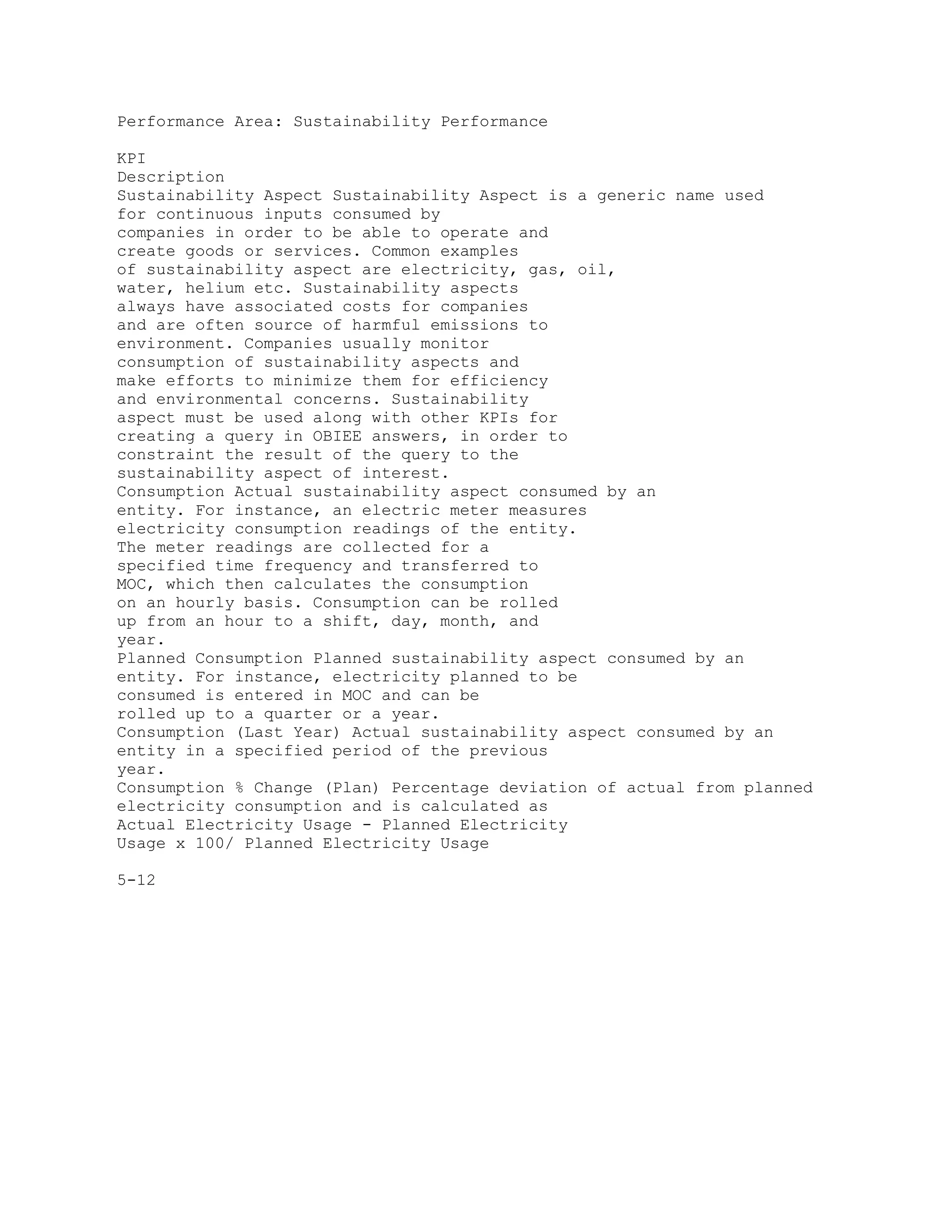 Performance Area: Sustainability Performance
KPI
Description
Sustainability Aspect Sustainability Aspect is a generic name used
for continuous inputs consumed by
companies in order to be able to operate and
create goods or services. Common examples
of sustainability aspect are electricity, gas, oil,
water, helium etc. Sustainability aspects
always have associated costs for companies
and are often source of harmful emissions to
environment. Companies usually monitor
consumption of sustainability aspects and
make efforts to minimize them for efficiency
and environmental concerns. Sustainability
aspect must be used along with other KPIs for
creating a query in OBIEE answers, in order to
constraint the result of the query to the
sustainability aspect of interest.
Consumption Actual sustainability aspect consumed by an
entity. For instance, an electric meter measures
electricity consumption readings of the entity.
The meter readings are collected for a
specified time frequency and transferred to
MOC, which then calculates the consumption
on an hourly basis. Consumption can be rolled
up from an hour to a shift, day, month, and
year.
Planned Consumption Planned sustainability aspect consumed by an
entity. For instance, electricity planned to be
consumed is entered in MOC and can be
rolled up to a quarter or a year.
Consumption (Last Year) Actual sustainability aspect consumed by an
entity in a specified period of the previous
year.
Consumption % Change (Plan) Percentage deviation of actual from planned
electricity consumption and is calculated as
Actual Electricity Usage - Planned Electricity
Usage x 100/ Planned Electricity Usage
5-12
 