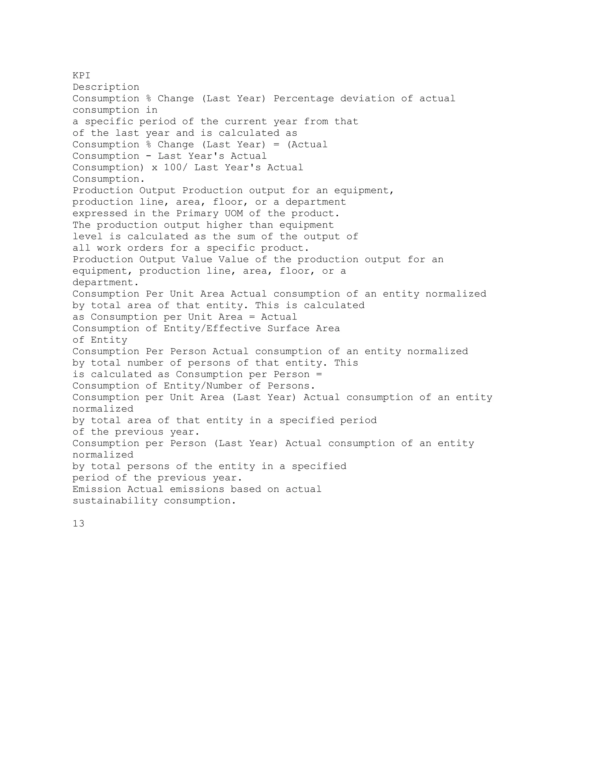 KPI
Description
Consumption % Change (Last Year) Percentage deviation of actual
consumption in
a specific period of the current year from that
of the last year and is calculated as
Consumption % Change (Last Year) = (Actual
Consumption - Last Year's Actual
Consumption) x 100/ Last Year's Actual
Consumption.
Production Output Production output for an equipment,
production line, area, floor, or a department
expressed in the Primary UOM of the product.
The production output higher than equipment
level is calculated as the sum of the output of
all work orders for a specific product.
Production Output Value Value of the production output for an
equipment, production line, area, floor, or a
department.
Consumption Per Unit Area Actual consumption of an entity normalized
by total area of that entity. This is calculated
as Consumption per Unit Area = Actual
Consumption of Entity/Effective Surface Area
of Entity
Consumption Per Person Actual consumption of an entity normalized
by total number of persons of that entity. This
is calculated as Consumption per Person =
Consumption of Entity/Number of Persons.
Consumption per Unit Area (Last Year) Actual consumption of an entity
normalized
by total area of that entity in a specified period
of the previous year.
Consumption per Person (Last Year) Actual consumption of an entity
normalized
by total persons of the entity in a specified
period of the previous year.
Emission Actual emissions based on actual
sustainability consumption.
13
 