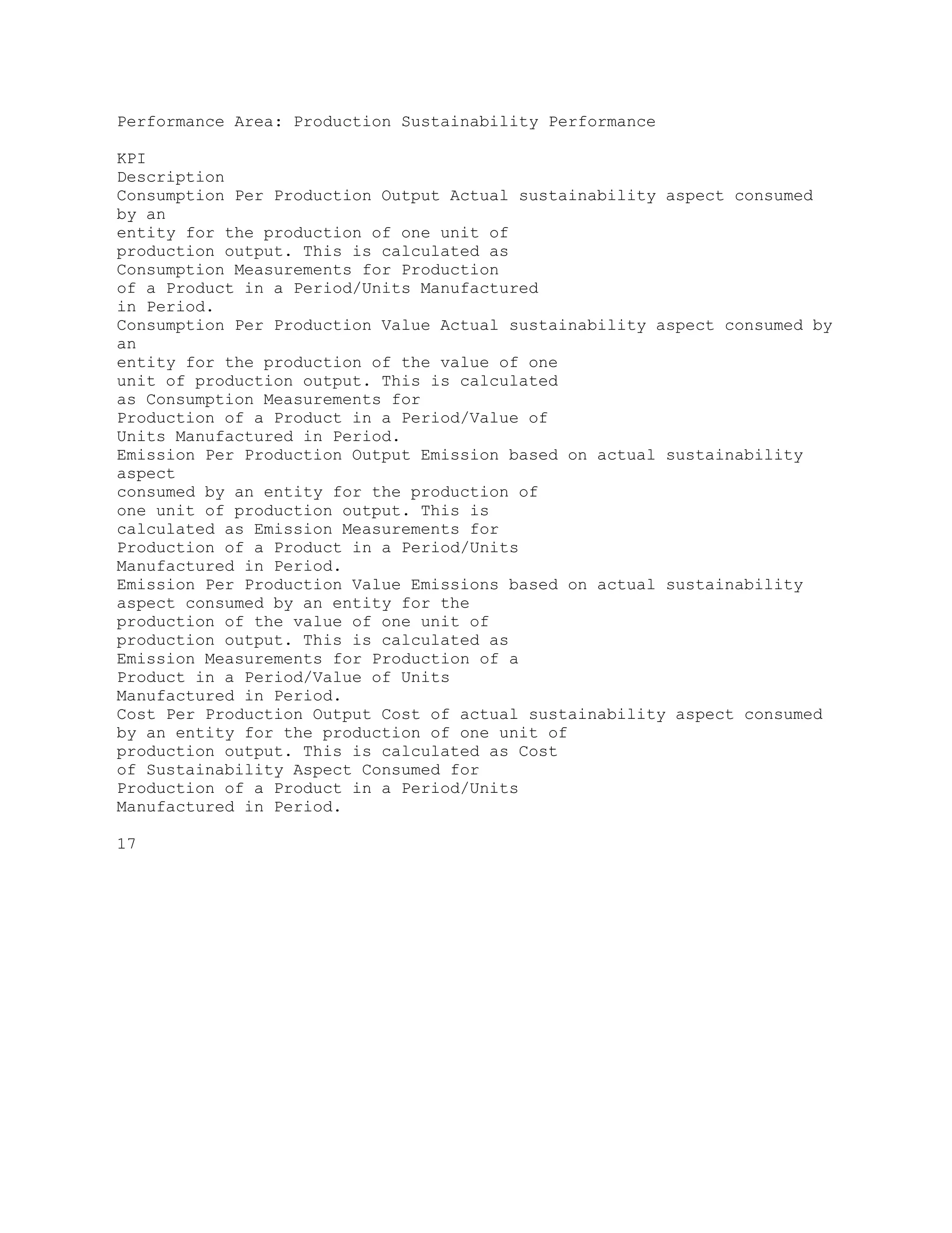 Performance Area: Production Sustainability Performance
KPI
Description
Consumption Per Production Output Actual sustainability aspect consumed
by an
entity for the production of one unit of
production output. This is calculated as
Consumption Measurements for Production
of a Product in a Period/Units Manufactured
in Period.
Consumption Per Production Value Actual sustainability aspect consumed by
an
entity for the production of the value of one
unit of production output. This is calculated
as Consumption Measurements for
Production of a Product in a Period/Value of
Units Manufactured in Period.
Emission Per Production Output Emission based on actual sustainability
aspect
consumed by an entity for the production of
one unit of production output. This is
calculated as Emission Measurements for
Production of a Product in a Period/Units
Manufactured in Period.
Emission Per Production Value Emissions based on actual sustainability
aspect consumed by an entity for the
production of the value of one unit of
production output. This is calculated as
Emission Measurements for Production of a
Product in a Period/Value of Units
Manufactured in Period.
Cost Per Production Output Cost of actual sustainability aspect consumed
by an entity for the production of one unit of
production output. This is calculated as Cost
of Sustainability Aspect Consumed for
Production of a Product in a Period/Units
Manufactured in Period.
17
 