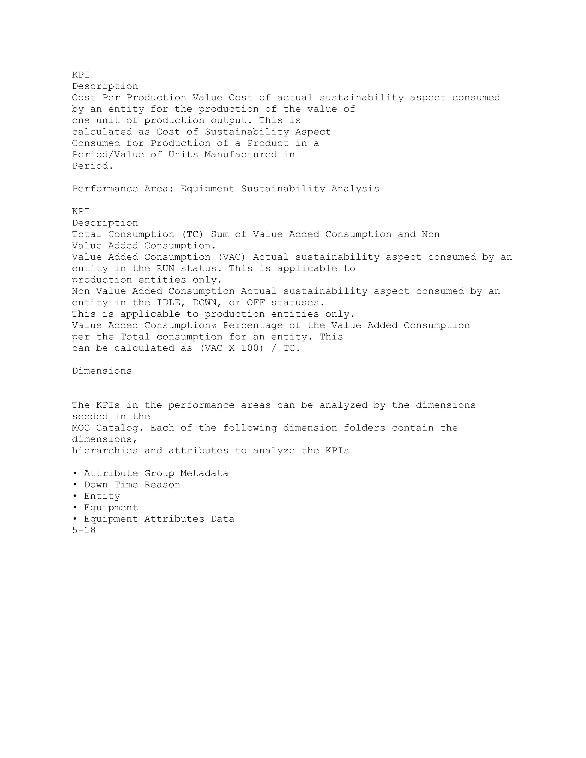 KPI
Description
Cost Per Production Value Cost of actual sustainability aspect consumed
by an entity for the production of the value of
one unit of production output. This is
calculated as Cost of Sustainability Aspect
Consumed for Production of a Product in a
Period/Value of Units Manufactured in
Period.
Performance Area: Equipment Sustainability Analysis
KPI
Description
Total Consumption (TC) Sum of Value Added Consumption and Non
Value Added Consumption.
Value Added Consumption (VAC) Actual sustainability aspect consumed by an
entity in the RUN status. This is applicable to
production entities only.
Non Value Added Consumption Actual sustainability aspect consumed by an
entity in the IDLE, DOWN, or OFF statuses.
This is applicable to production entities only.
Value Added Consumption% Percentage of the Value Added Consumption
per the Total consumption for an entity. This
can be calculated as (VAC X 100) / TC.
Dimensions
The KPIs in the performance areas can be analyzed by the dimensions
seeded in the
MOC Catalog. Each of the following dimension folders contain the
dimensions,
hierarchies and attributes to analyze the KPIs
• Attribute Group Metadata
• Down Time Reason
• Entity
• Equipment
• Equipment Attributes Data
5-18
 