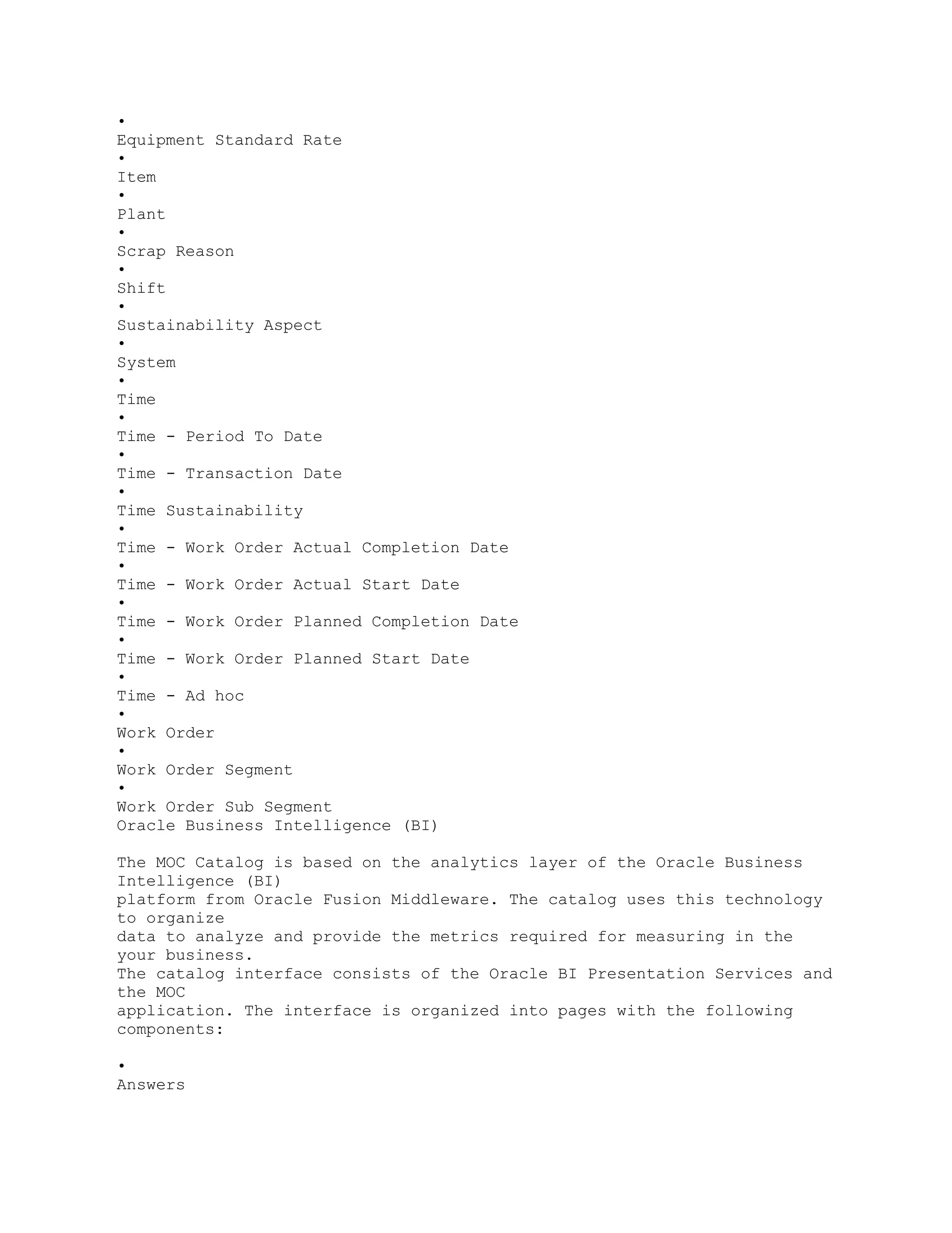 •
Equipment Standard Rate
•
Item
•
Plant
•
Scrap Reason
•
Shift
•
Sustainability Aspect
•
System
•
Time
•
Time - Period To Date
•
Time - Transaction Date
•
Time Sustainability
•
Time - Work Order Actual Completion Date
•
Time - Work Order Actual Start Date
•
Time - Work Order Planned Completion Date
•
Time - Work Order Planned Start Date
•
Time - Ad hoc
•
Work Order
•
Work Order Segment
•
Work Order Sub Segment
Oracle Business Intelligence (BI)
The MOC Catalog is based on the analytics layer of the Oracle Business
Intelligence (BI)
platform from Oracle Fusion Middleware. The catalog uses this technology
to organize
data to analyze and provide the metrics required for measuring in the
your business.
The catalog interface consists of the Oracle BI Presentation Services and
the MOC
application. The interface is organized into pages with the following
components:
•
Answers
 