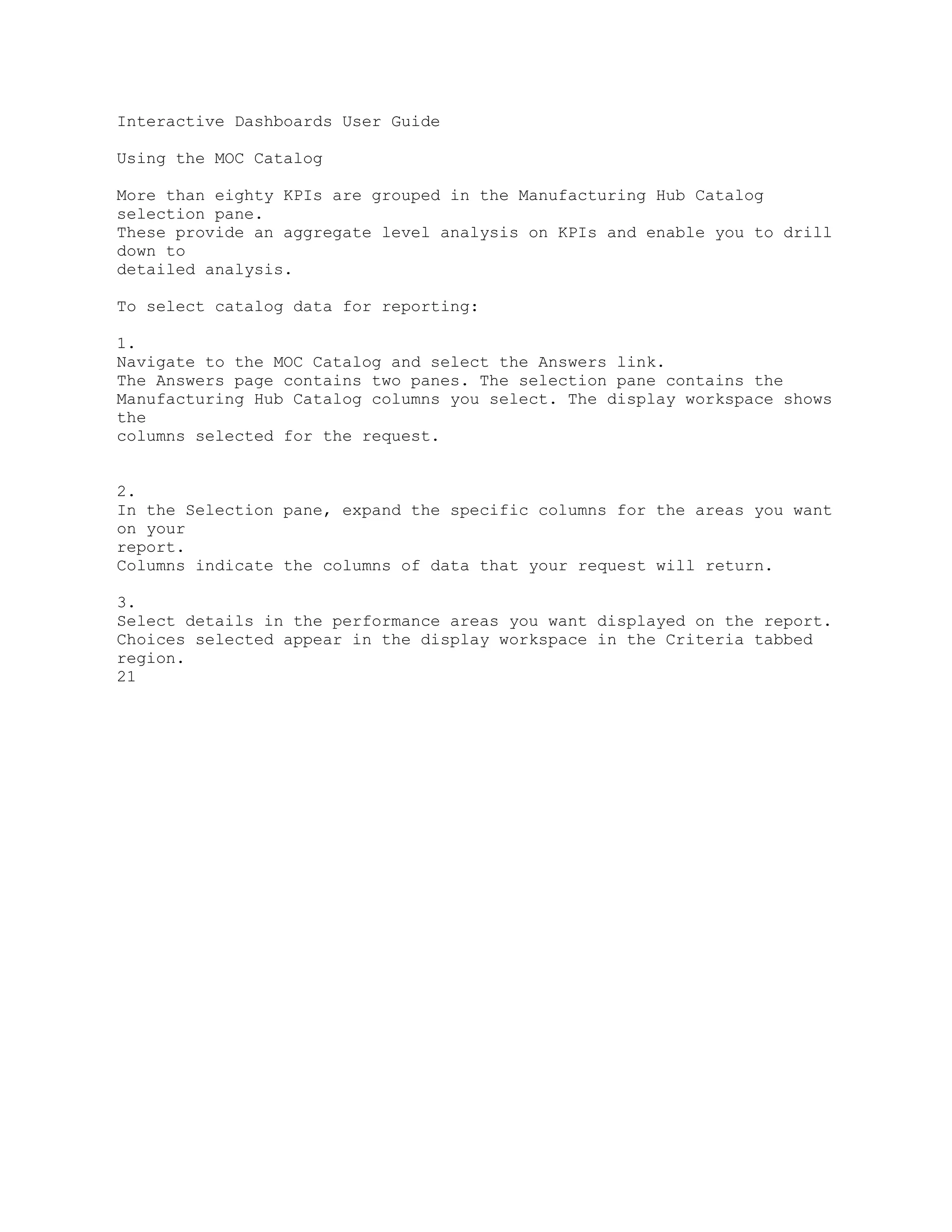 Interactive Dashboards User Guide
Using the MOC Catalog
More than eighty KPIs are grouped in the Manufacturing Hub Catalog
selection pane.
These provide an aggregate level analysis on KPIs and enable you to drill
down to
detailed analysis.
To select catalog data for reporting:
1.
Navigate to the MOC Catalog and select the Answers link.
The Answers page contains two panes. The selection pane contains the
Manufacturing Hub Catalog columns you select. The display workspace shows
the
columns selected for the request.
2.
In the Selection pane, expand the specific columns for the areas you want
on your
report.
Columns indicate the columns of data that your request will return.
3.
Select details in the performance areas you want displayed on the report.
Choices selected appear in the display workspace in the Criteria tabbed
region.
21
 