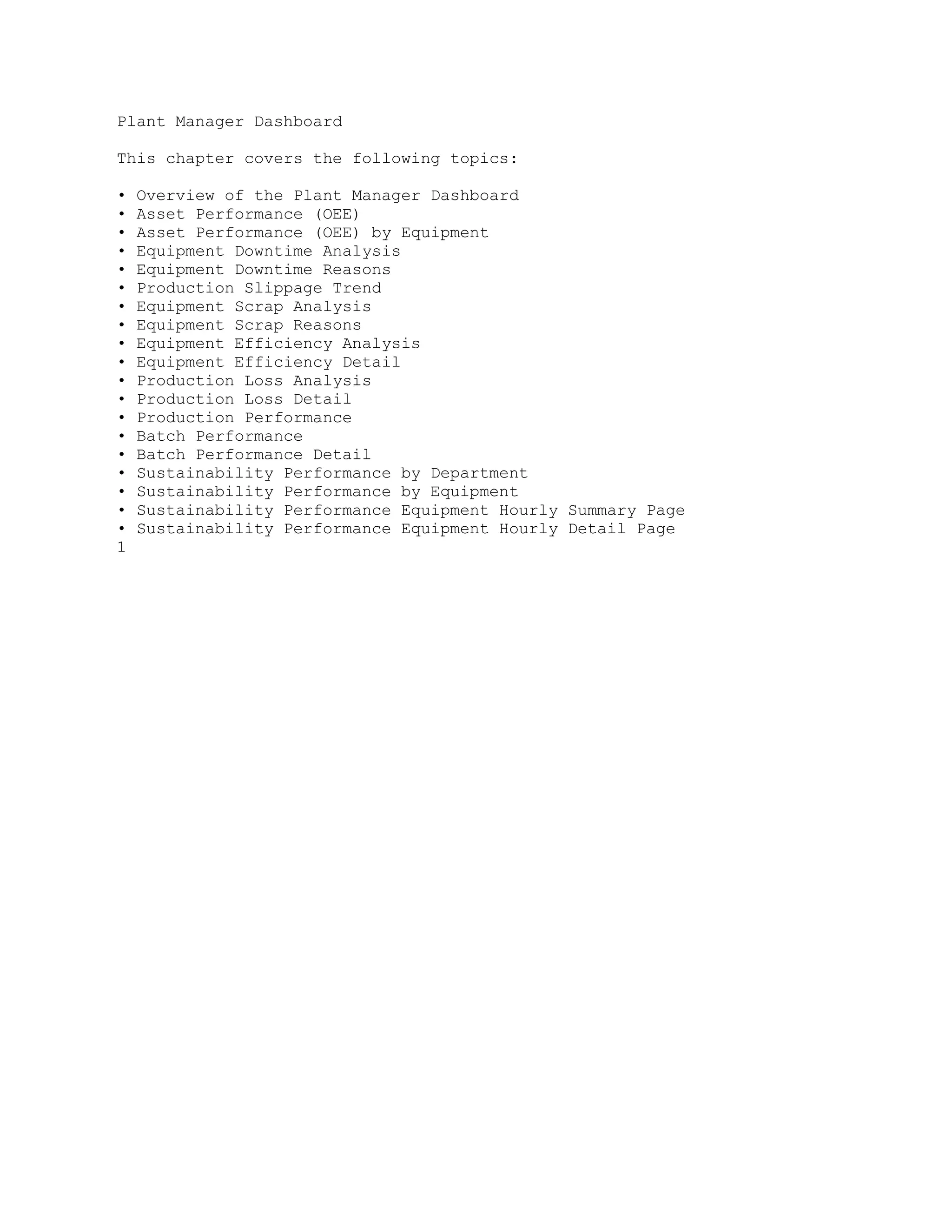 Plant Manager Dashboard
This chapter covers the following topics:
• Overview of the Plant Manager Dashboard
• Asset Performance (OEE)
• Asset Performance (OEE) by Equipment
• Equipment Downtime Analysis
• Equipment Downtime Reasons
• Production Slippage Trend
• Equipment Scrap Analysis
• Equipment Scrap Reasons
• Equipment Efficiency Analysis
• Equipment Efficiency Detail
• Production Loss Analysis
• Production Loss Detail
• Production Performance
• Batch Performance
• Batch Performance Detail
• Sustainability Performance by Department
• Sustainability Performance by Equipment
• Sustainability Performance Equipment Hourly Summary Page
• Sustainability Performance Equipment Hourly Detail Page
1
 