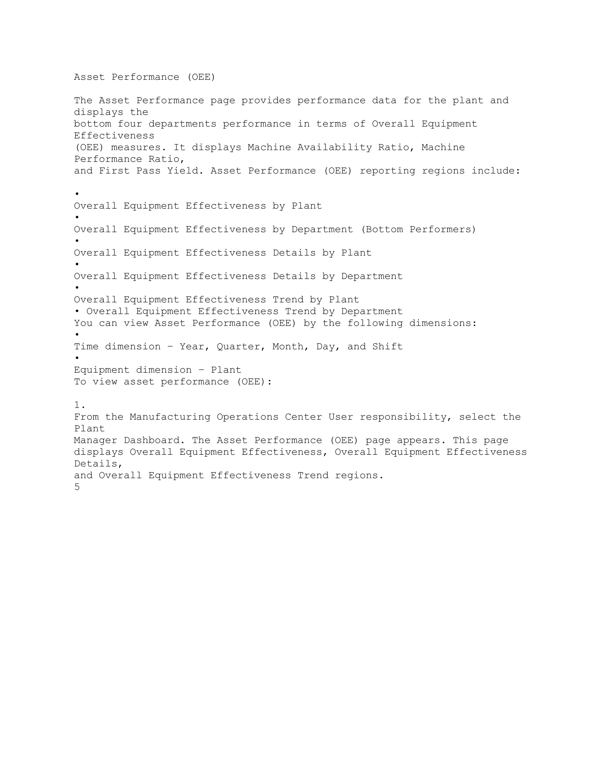 Asset Performance (OEE)
The Asset Performance page provides performance data for the plant and
displays the
bottom four departments performance in terms of Overall Equipment
Effectiveness
(OEE) measures. It displays Machine Availability Ratio, Machine
Performance Ratio,
and First Pass Yield. Asset Performance (OEE) reporting regions include:
•
Overall Equipment Effectiveness by Plant
•
Overall Equipment Effectiveness by Department (Bottom Performers)
•
Overall Equipment Effectiveness Details by Plant
•
Overall Equipment Effectiveness Details by Department
•
Overall Equipment Effectiveness Trend by Plant
• Overall Equipment Effectiveness Trend by Department
You can view Asset Performance (OEE) by the following dimensions:
•
Time dimension – Year, Quarter, Month, Day, and Shift
•
Equipment dimension – Plant
To view asset performance (OEE):
1.
From the Manufacturing Operations Center User responsibility, select the
Plant
Manager Dashboard. The Asset Performance (OEE) page appears. This page
displays Overall Equipment Effectiveness, Overall Equipment Effectiveness
Details,
and Overall Equipment Effectiveness Trend regions.
5
 