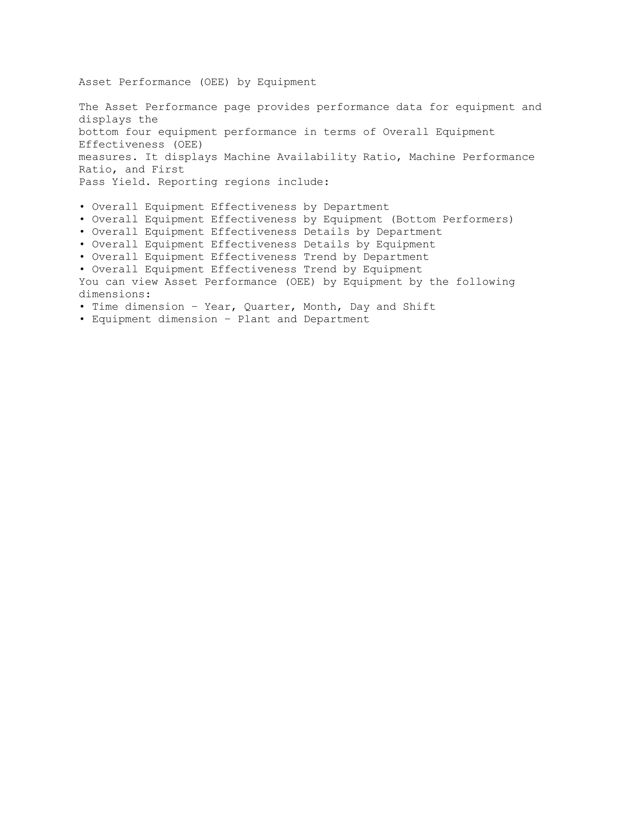 Asset Performance (OEE) by Equipment
The Asset Performance page provides performance data for equipment and
displays the
bottom four equipment performance in terms of Overall Equipment
Effectiveness (OEE)
measures. It displays Machine Availability Ratio, Machine Performance
Ratio, and First
Pass Yield. Reporting regions include:
• Overall Equipment Effectiveness by Department
• Overall Equipment Effectiveness by Equipment (Bottom Performers)
• Overall Equipment Effectiveness Details by Department
• Overall Equipment Effectiveness Details by Equipment
• Overall Equipment Effectiveness Trend by Department
• Overall Equipment Effectiveness Trend by Equipment
You can view Asset Performance (OEE) by Equipment by the following
dimensions:
• Time dimension – Year, Quarter, Month, Day and Shift
• Equipment dimension – Plant and Department
 