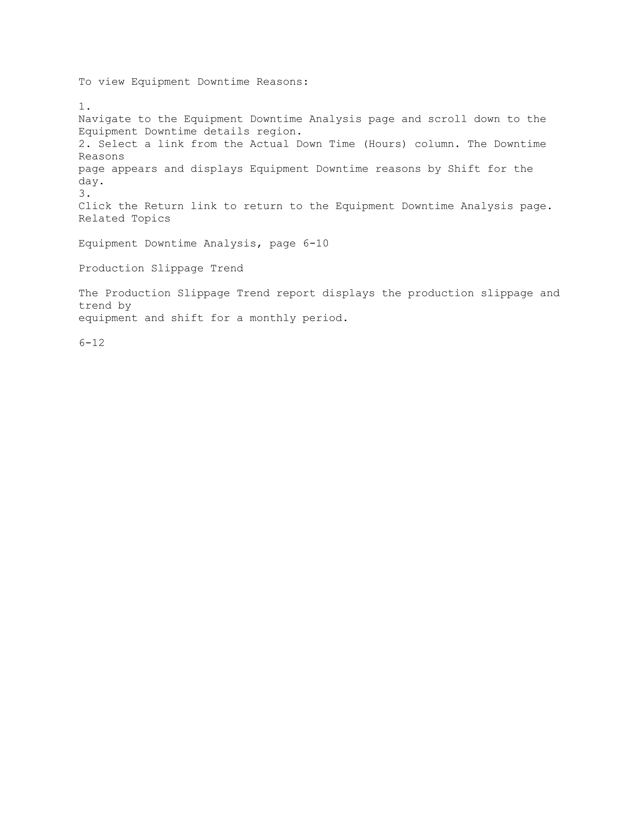 To view Equipment Downtime Reasons:
1.
Navigate to the Equipment Downtime Analysis page and scroll down to the
Equipment Downtime details region.
2. Select a link from the Actual Down Time (Hours) column. The Downtime
Reasons
page appears and displays Equipment Downtime reasons by Shift for the
day.
3.
Click the Return link to return to the Equipment Downtime Analysis page.
Related Topics
Equipment Downtime Analysis, page 6-10
Production Slippage Trend
The Production Slippage Trend report displays the production slippage and
trend by
equipment and shift for a monthly period.
6-12
 