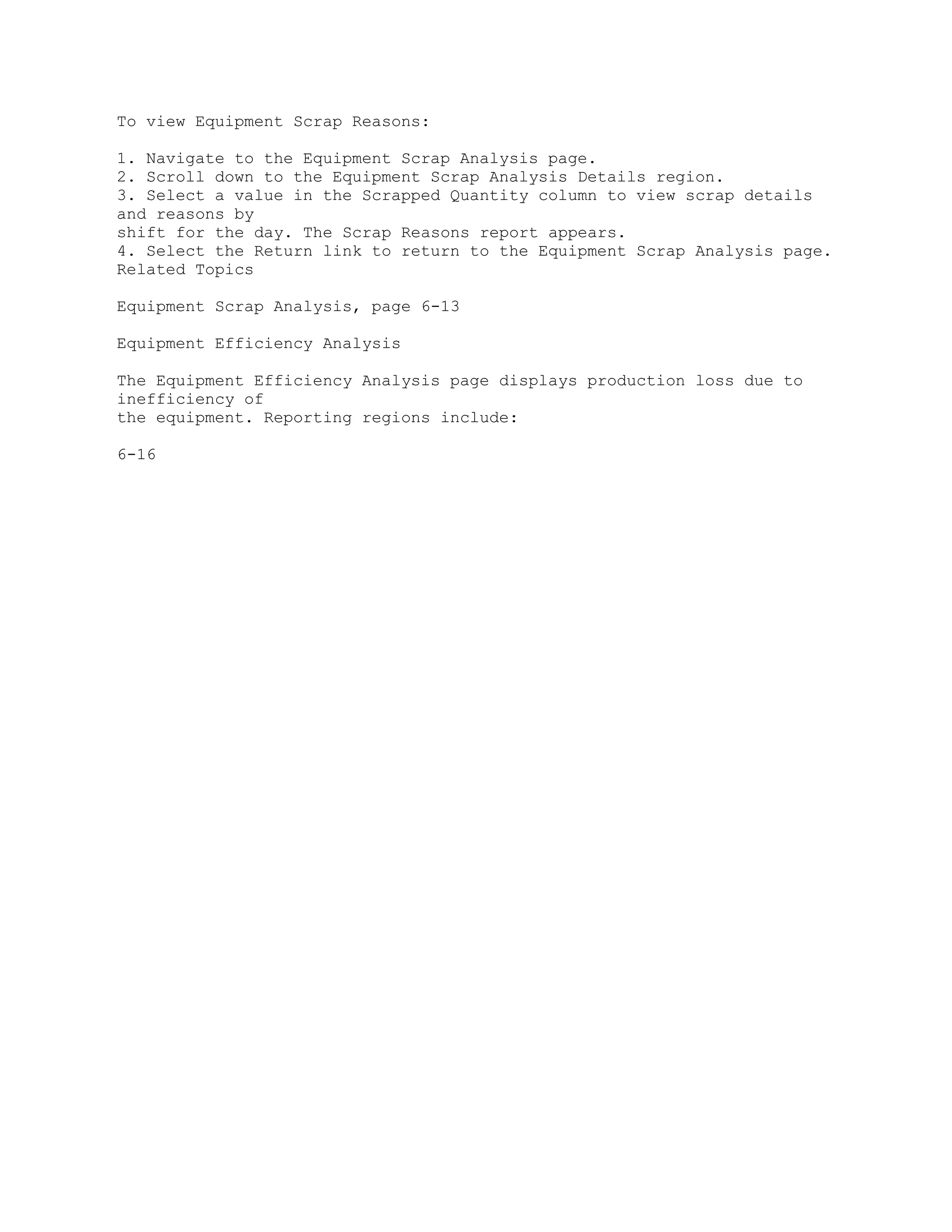 To view Equipment Scrap Reasons:
1. Navigate to the Equipment Scrap Analysis page.
2. Scroll down to the Equipment Scrap Analysis Details region.
3. Select a value in the Scrapped Quantity column to view scrap details
and reasons by
shift for the day. The Scrap Reasons report appears.
4. Select the Return link to return to the Equipment Scrap Analysis page.
Related Topics
Equipment Scrap Analysis, page 6-13
Equipment Efficiency Analysis
The Equipment Efficiency Analysis page displays production loss due to
inefficiency of
the equipment. Reporting regions include:
6-16
 