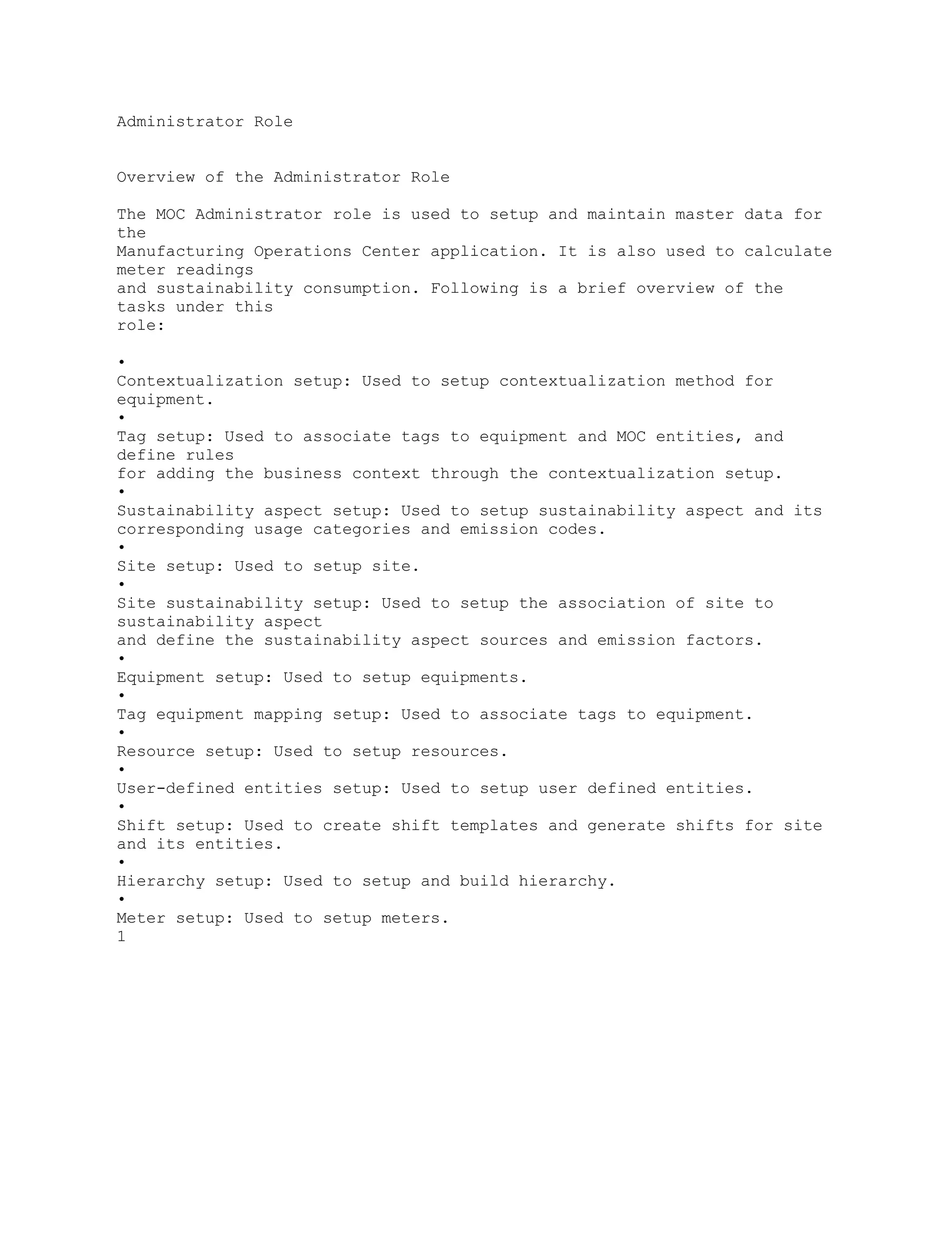 Administrator Role
Overview of the Administrator Role
The MOC Administrator role is used to setup and maintain master data for
the
Manufacturing Operations Center application. It is also used to calculate
meter readings
and sustainability consumption. Following is a brief overview of the
tasks under this
role:
•
Contextualization setup: Used to setup contextualization method for
equipment.
•
Tag setup: Used to associate tags to equipment and MOC entities, and
define rules
for adding the business context through the contextualization setup.
•
Sustainability aspect setup: Used to setup sustainability aspect and its
corresponding usage categories and emission codes.
•
Site setup: Used to setup site.
•
Site sustainability setup: Used to setup the association of site to
sustainability aspect
and define the sustainability aspect sources and emission factors.
•
Equipment setup: Used to setup equipments.
•
Tag equipment mapping setup: Used to associate tags to equipment.
•
Resource setup: Used to setup resources.
•
User-defined entities setup: Used to setup user defined entities.
•
Shift setup: Used to create shift templates and generate shifts for site
and its entities.
•
Hierarchy setup: Used to setup and build hierarchy.
•
Meter setup: Used to setup meters.
1
 