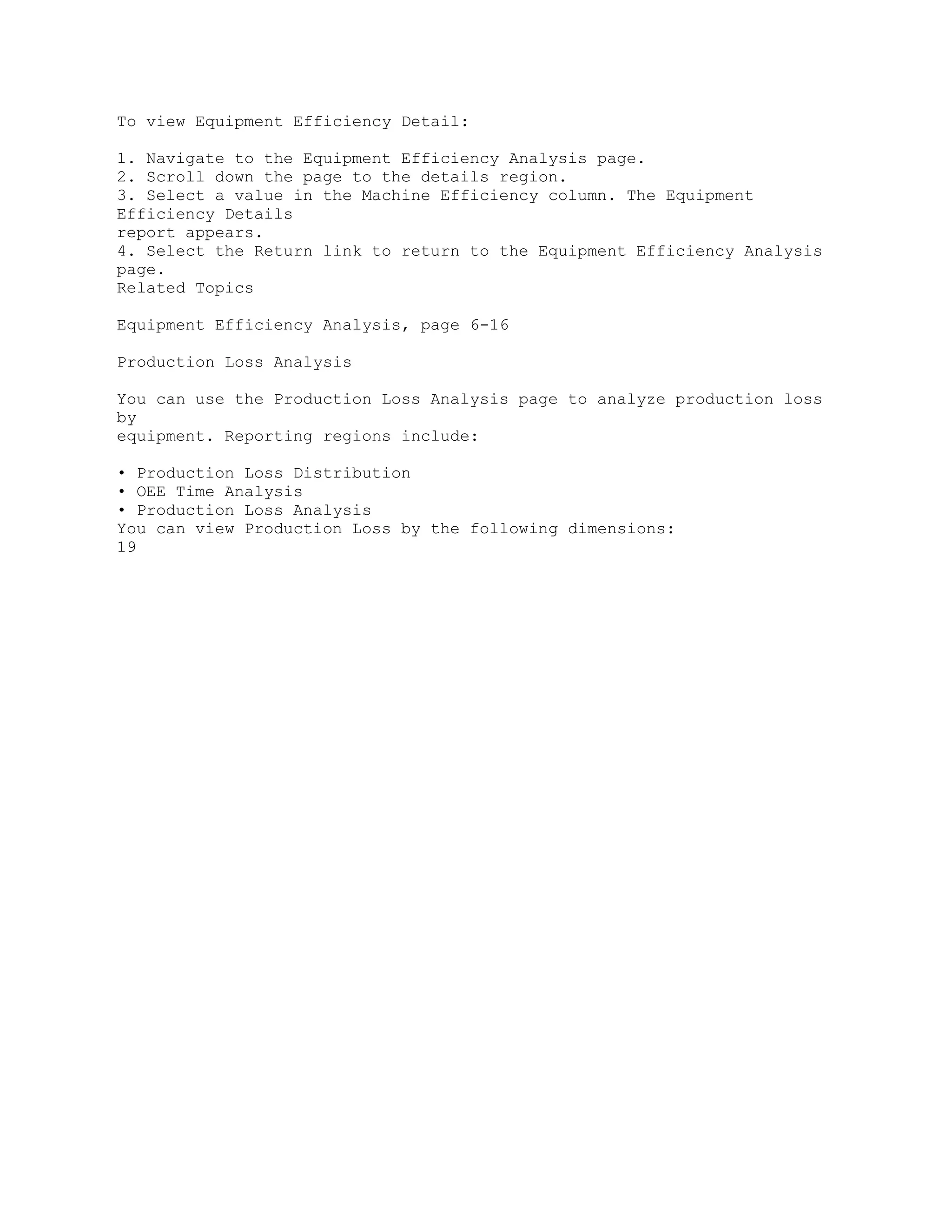 To view Equipment Efficiency Detail:
1. Navigate to the Equipment Efficiency Analysis page.
2. Scroll down the page to the details region.
3. Select a value in the Machine Efficiency column. The Equipment
Efficiency Details
report appears.
4. Select the Return link to return to the Equipment Efficiency Analysis
page.
Related Topics
Equipment Efficiency Analysis, page 6-16
Production Loss Analysis
You can use the Production Loss Analysis page to analyze production loss
by
equipment. Reporting regions include:
• Production Loss Distribution
• OEE Time Analysis
• Production Loss Analysis
You can view Production Loss by the following dimensions:
19
 