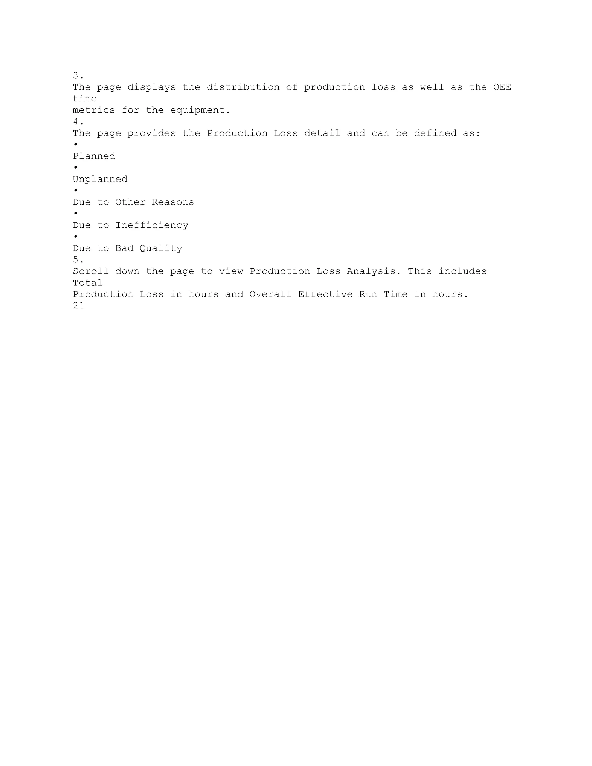 3.
The page displays the distribution of production loss as well as the OEE
time
metrics for the equipment.
4.
The page provides the Production Loss detail and can be defined as:
•
Planned
•
Unplanned
•
Due to Other Reasons
•
Due to Inefficiency
•
Due to Bad Quality
5.
Scroll down the page to view Production Loss Analysis. This includes
Total
Production Loss in hours and Overall Effective Run Time in hours.
21
 