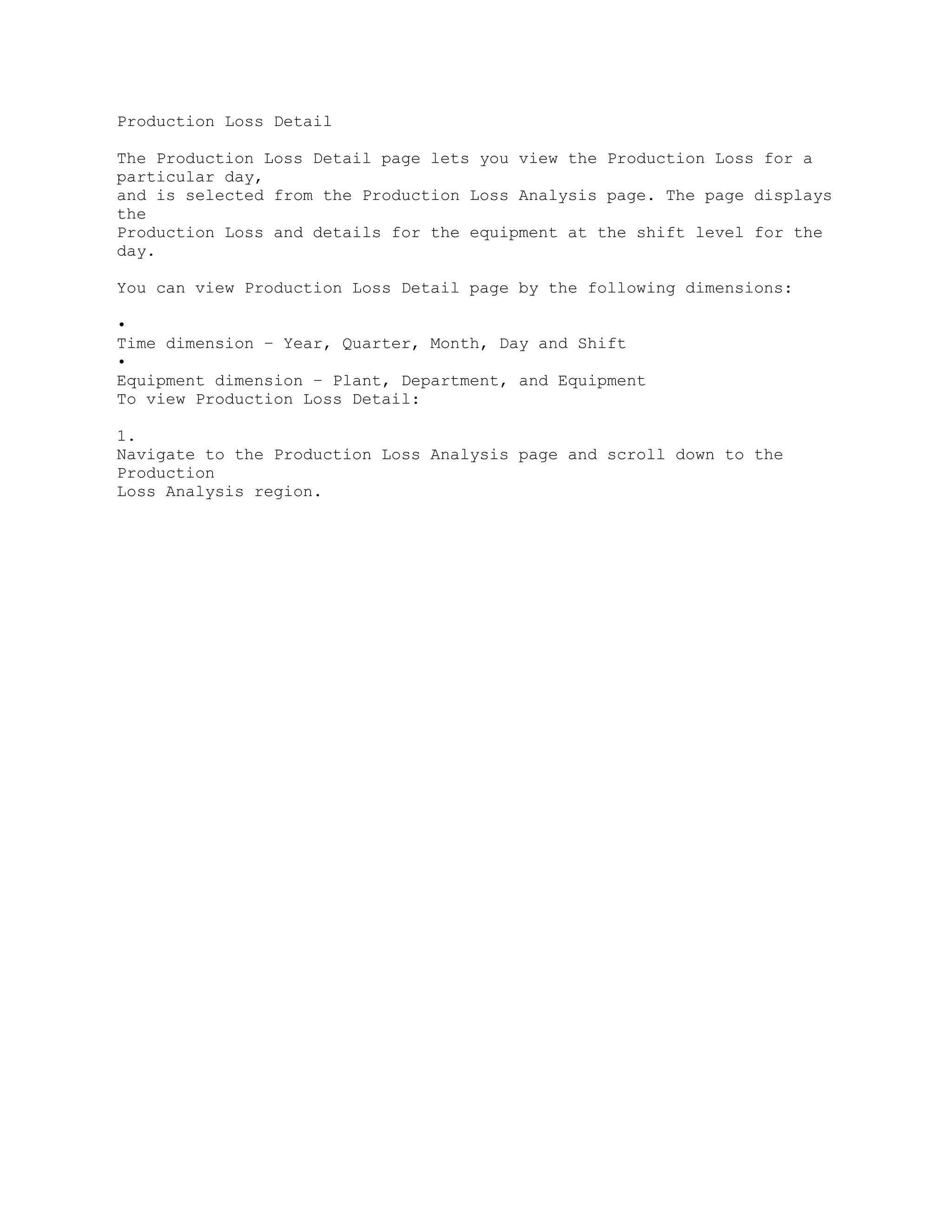 Production Loss Detail
The Production Loss Detail page lets you view the Production Loss for a
particular day,
and is selected from the Production Loss Analysis page. The page displays
the
Production Loss and details for the equipment at the shift level for the
day.
You can view Production Loss Detail page by the following dimensions:
•
Time dimension – Year, Quarter, Month, Day and Shift
•
Equipment dimension – Plant, Department, and Equipment
To view Production Loss Detail:
1.
Navigate to the Production Loss Analysis page and scroll down to the
Production
Loss Analysis region.
 
