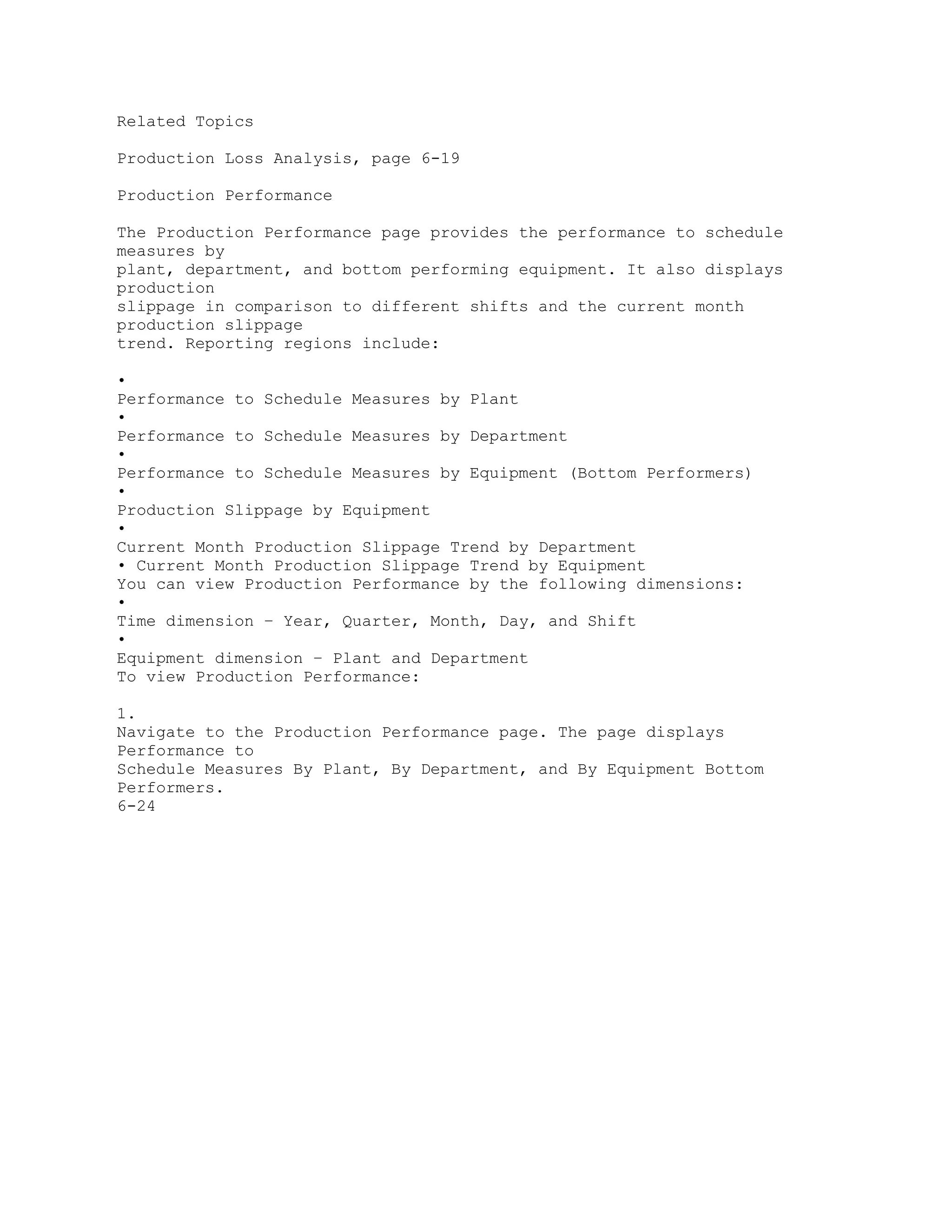 Related Topics
Production Loss Analysis, page 6-19
Production Performance
The Production Performance page provides the performance to schedule
measures by
plant, department, and bottom performing equipment. It also displays
production
slippage in comparison to different shifts and the current month
production slippage
trend. Reporting regions include:
•
Performance to Schedule Measures by Plant
•
Performance to Schedule Measures by Department
•
Performance to Schedule Measures by Equipment (Bottom Performers)
•
Production Slippage by Equipment
•
Current Month Production Slippage Trend by Department
• Current Month Production Slippage Trend by Equipment
You can view Production Performance by the following dimensions:
•
Time dimension – Year, Quarter, Month, Day, and Shift
•
Equipment dimension – Plant and Department
To view Production Performance:
1.
Navigate to the Production Performance page. The page displays
Performance to
Schedule Measures By Plant, By Department, and By Equipment Bottom
Performers.
6-24
 