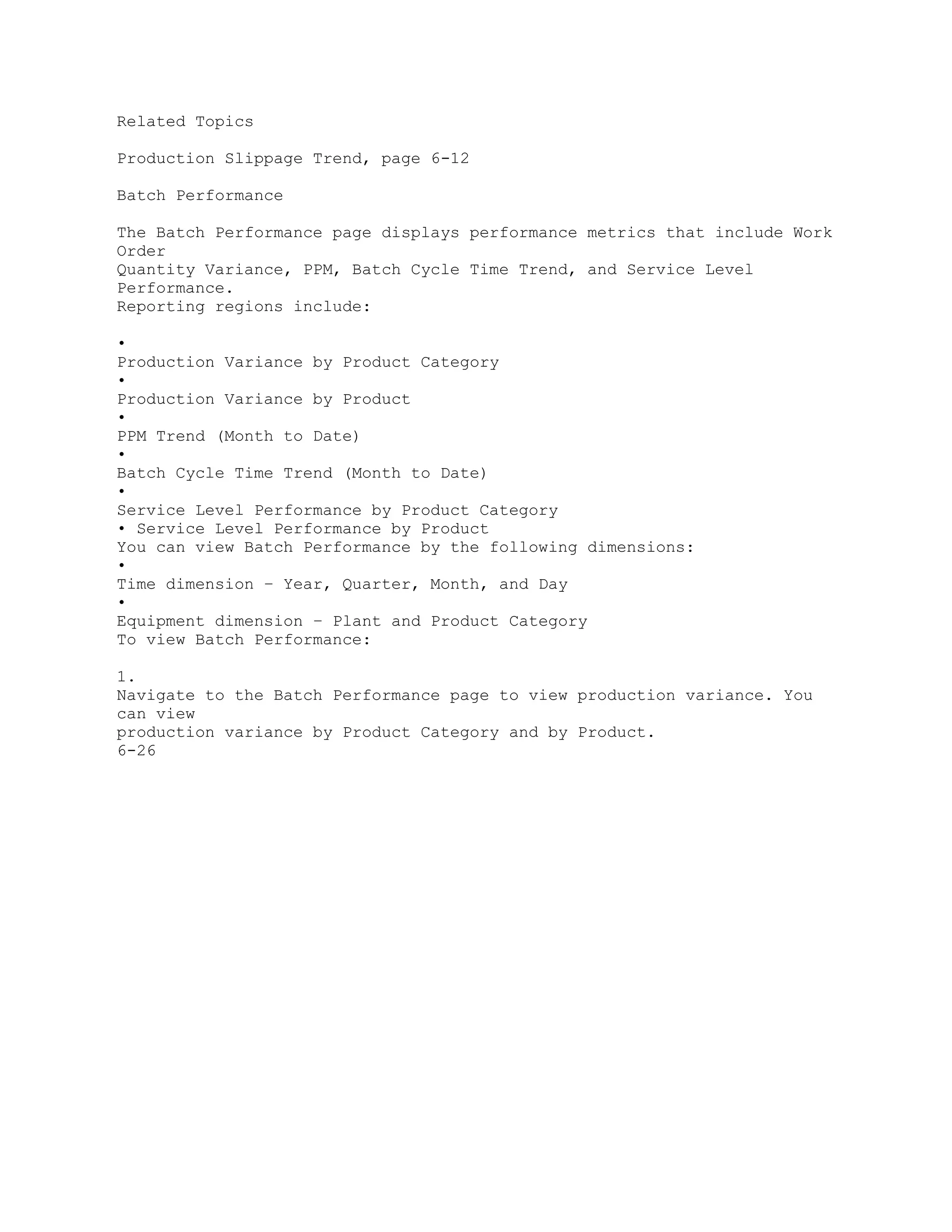 Related Topics
Production Slippage Trend, page 6-12
Batch Performance
The Batch Performance page displays performance metrics that include Work
Order
Quantity Variance, PPM, Batch Cycle Time Trend, and Service Level
Performance.
Reporting regions include:
•
Production Variance by Product Category
•
Production Variance by Product
•
PPM Trend (Month to Date)
•
Batch Cycle Time Trend (Month to Date)
•
Service Level Performance by Product Category
• Service Level Performance by Product
You can view Batch Performance by the following dimensions:
•
Time dimension – Year, Quarter, Month, and Day
•
Equipment dimension – Plant and Product Category
To view Batch Performance:
1.
Navigate to the Batch Performance page to view production variance. You
can view
production variance by Product Category and by Product.
6-26
 