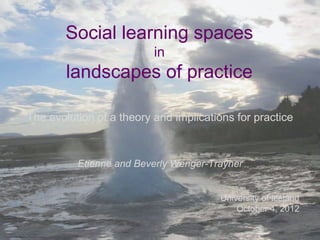 Social learning spaces
                                                     in
                                     landscapes of practice

                  The evolution of a theory and implications for practice



                                      Etienne and Beverly Wenger-Trayner


                                                                   University of Iceland
                                                                       October 4, 2012


Etienne and Beverly Wenger-Trayner
 