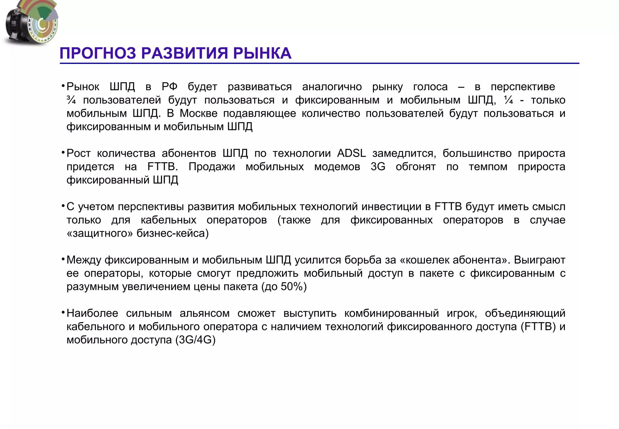 ПРОГНОЗ РАЗВИТИЯ РЫНКА
• Рынок ШПД в РФ будет развиваться аналогично рынку голоса – в перспективе
  ¾ пользователей будут пользоваться и фиксированным и мобильным ШПД, ¼ - только
  мобильным ШПД. В Москве подавляющее количество пользователей будут пользоваться и
  фиксированным и мобильным ШПД

• Рост количества абонентов ШПД по технологии ADSL замедлится, большинство прироста
  придется на FTTB. Продажи мобильных модемов 3G обгонят по темпом прироста
  фиксированный ШПД

• С учетом перспективы развития мобильных технологий инвестиции в FTTB будут иметь смысл
  только для кабельных операторов (также для фиксированных операторов в случае
  «защитного» бизнес-кейса)

• Между фиксированным и мобильным ШПД усилится борьба за «кошелек абонента». Выиграют
  ее операторы, которые смогут предложить мобильный доступ в пакете с фиксированным с
  разумным увеличением цены пакета (до 50%)

• Наиболее сильным альянсом сможет выступить комбинированный игрок, объединяющий
  кабельного и мобильного оператора с наличием технологий фиксированного доступа (FTTB) и
  мобильного доступа (3G/4G)
 