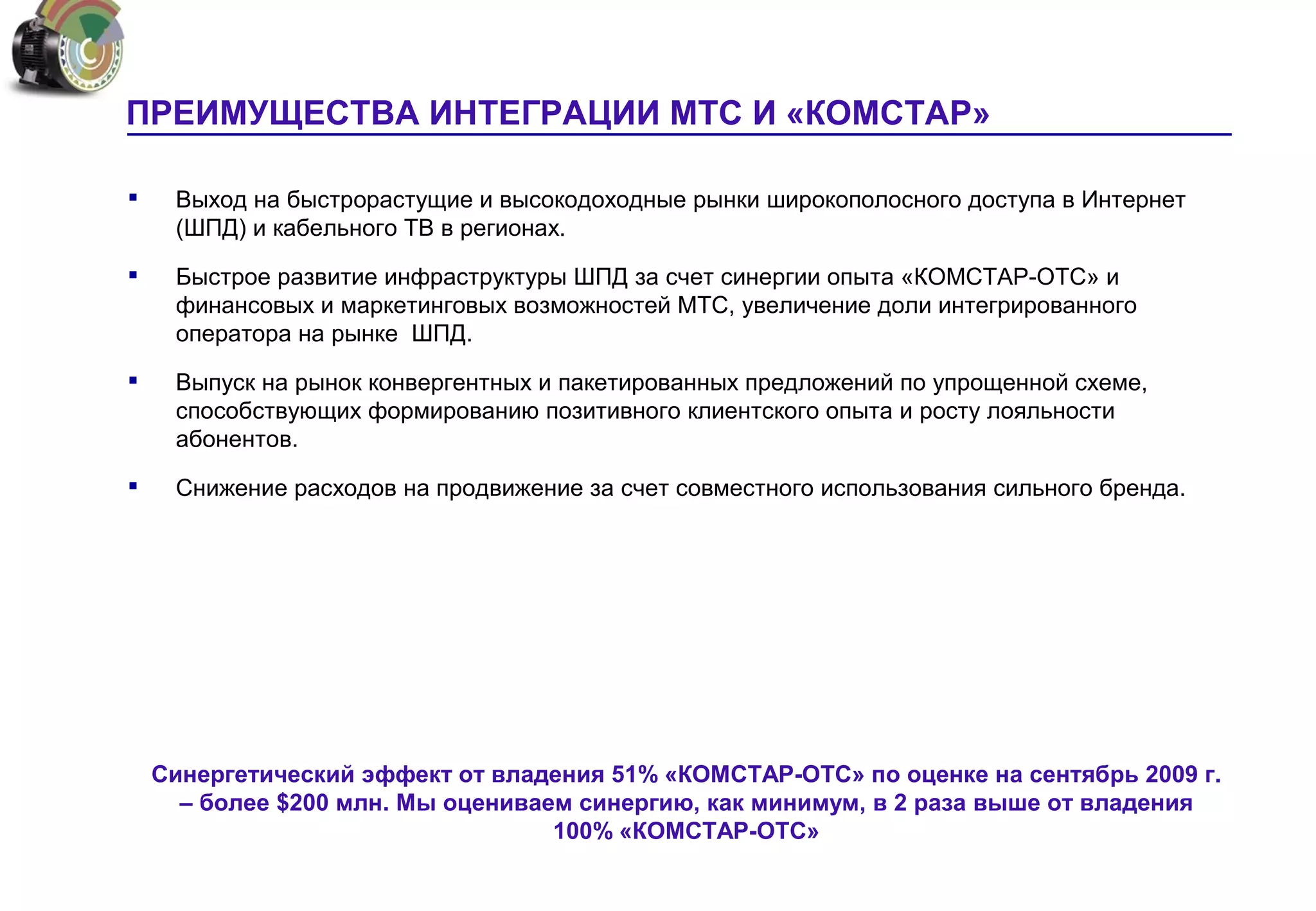 ПРЕИМУЩЕСТВА ИНТЕГРАЦИИ МТС И «КОМСТАР»

    Выход на быстрорастущие и высокодоходные рынки широкополосного доступа в Интернет
     (ШПД) и кабельного ТВ в регионах.

    Быстрое развитие инфраструктуры ШПД за счет синергии опыта «КОМСТАР-ОТС» и
     финансовых и маркетинговых возможностей МТС, увеличение доли интегрированного
     оператора на рынке ШПД.

    Выпуск на рынок конвергентных и пакетированных предложений по упрощенной схеме,
     способствующих формированию позитивного клиентского опыта и росту лояльности
     абонентов.

    Снижение расходов на продвижение за счет совместного использования сильного бренда.




    Синергетический эффект от владения 51% «КОМСТАР-ОТС» по оценке на сентябрь 2009 г.
      – более $200 млн. Мы оцениваем синергию, как минимум, в 2 раза выше от владения
                                   100% «КОМСТАР-ОТС»
 